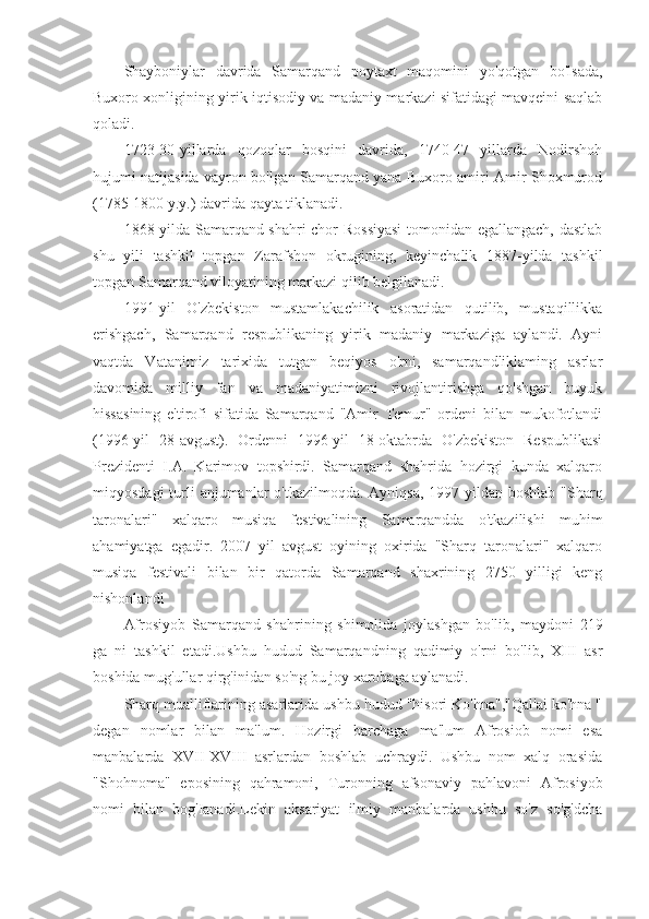 Shayboniylar   davrida   Samarqand   poytaxt   maqomini   yo'qotgan   bo'lsada,
Buxoro xonligining yirik iqtisodiy va madaniy markazi sifatidagi mavqeini saqlab
qoladi.
1723-30-yillarda   qozoqlar   bosqini   davrida,   1740-47   yillarda   Nodirshoh
hujumi natijasida vayron bo'lgan Samarqand yana Buxoro amiri Amir Shoxmurod
(1785-1800 y.y.) davrida qayta tiklanadi.
1868-yilda Samarqand shahri chor Rossiyasi  tomonidan egallangach, dastlab
shu   yili   tashkil   topgan   Zarafshon   okrugining,   keyinchalik   1887-yilda   tashkil
topgan Samarqand viloyatining markazi qilib belgilanadi.
1991-yil   O'zbekiston   mustamlakachilik   asoratidan   qutilib,   mustaqillikka
erishgach,   Samarqand   respublikaning   yirik   madaniy   markaziga   aylandi.   Ayni
vaqtda   Vatanimiz   tarixida   tutgan   beqiyos   o'rni,   samarqandliklaming   asrlar
davomida   milliy   fan   va   madaniyatimizni   rivojlantirishga   qo'shgan   buyuk
hissasining   e'tirofi   sifatida   Samarqand   "Amir   Temur"   ordeni   bilan   mukofotlandi
(1996-yil   28-avgust).   Ordenni   1996-yil   18-oktabrda   O'zbekiston   Respublikasi
Prezidenti   I.A.   Karimov   topshirdi.   Samarqand   shahrida   hozirgi   kunda   xalqaro
miqyosdagi  turli  anjumanlar  o'tkazilmoqda. Ayniqsa, 1997 yildan boshlab "Sharq
taronalari"   xalqaro   musiqa   festivalining   Samarqandda   o'tkazilishi   muhim
ahamiyatga   egadir.   2007   yil   avgust   oyining   oxirida   "Sharq   taronalari"   xalqaro
musiqa   festivali   bilan   bir   qatorda   Samarqand   shaxrining   2750   yilligi   keng
nishonlandi
Afrosiyob   Samarqand   shahrining   shimolida   joylashgan   bo'lib,   maydoni   219
ga   ni   tashkil   etadi.Ushbu   hudud   Samarqandning   qadimiy   o'rni   bo'lib,   XIII   asr
boshida mug'ullar qirg'inidan so'ng bu joy xarobaga aylanadi.
Sharq mualliflarining asarlarida ushbu hudud "hisori Ko'hna","Qal'ai ko'hna "
degan   nomlar   bilan   ma'lum.   Hozirgi   barchaga   ma'lum   Afrosiob   nomi   esa
manbalarda   XVII-XVIII   asrlardan   boshlab   uchraydi.   Ushbu   nom   xalq   orasida
"Shohnoma"   eposining   qahramoni,   Turonning   afsonaviy   pahlavoni   Afrosiyob
nomi   bilan   bog'Ianadi.Lekin   aksariyat   ilmiy   manbalarda   ushbu   so'z   so'g'dcha 