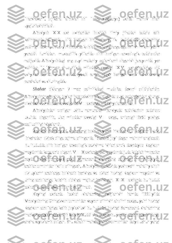 "Parshavan",   tojikcha   "afrosiah   ob"-   "qora   suv(daryo)   ustida"   ma'nosi   bilan
uyg'unlashtiriladi.
Afrosiyob   XIX   asr   oxirlaridan   boshlab   ilmiy   jihatdan   tadqiq   etib
kelinmoqda.Bu   yerda     olib   borilgan   bir   necha   yillik     tadqiqiotlar   shaharning
qadimgi  davr  hayoti.rnadaniy-.ili  borasida ko'plab ma'lumotiarga cga bo'lish imkoniyatini
yaratdi.   iumladan.   mustaqillik   yillarida   olib   borilgan   arxeologik   tadqiqotlar
natijasida   Afrosiyobdagi   eng   quyi   madaniy   qatlamlarni   o'rganish   jarayonida   yer
sathidan   10-15   metr   chuqurlikda   miloddan   avvalgi   IX-VII   asr   o'rtalariga   oid
ashyolar   topildi.   Bular   qo'lda   yasab   rangli   naqsh   berilgan   sopol   idishlarning
parchalari va shuningdek.
Shahar   tiklangan   7   metr   qalinlikdagi   mudofaa   dcvori   qoldiqlaridir.
Afrosiyobning boshqa joylari ham tekshirib ko'rilganda quyi qatlamlaridan shunga
o'xshash va miloddan avvalgi IX-VIII asrlarga oid ashyolar topildi.
Afrosiyobdan   topilgan   ushbu   namunalar   Fransiyada   radiokarbon   tadqiqot
usulida   o'rganilib,   ular   miloddan   avvalgi   VIII   asrga,   aniqrog'i   2750   yoshga
taalluqliligi isbotlandi.
Registon   Samarqand   shahrinmg   bosh   maydoni   hisoblanib,   "Registon"   so'zi
Ibischadan  o'zbek tiliga tajima qilinganda "qumloq joy" degan ma'noni  anglatadi.
Bu   liududda   olib   borilgan   arxeologik   qazishma   ishlari   antik   davrdayoq   Registon
maydonida katta ariq o'tgani. VIII-X asrlarda esa maydonda juda ko'plab imoratlar
paydo   bo'lgaiiiiti   qayd   etadi.   Samarqand   shahrining   qadimgi   o'mi   Afrosiyob
arablar tomonidan istilo qilingach, Afrosiyob markazida yashovchi mahalliy aholi
o'z   uylarini   arablarga   bo'shatib   berishga   va   o'zlari   hozirgi   Registon   maydoni   va
uning   atroflariga   ko'chib   o'tishga   majbur   bo'lishgan.   XI-XII   asrlarda   bu   hudud
tashqi ntudotaa devori bilan o'rab olinadi.
Keyingi   asrlarda   "tashqi   shaharning   rivojlanishi   hamda   1220-yilda
Mrosiyobning Chingizxon tomonidan vayron qilinishi aholini pastga, ya'ni hozirgi
Registon   atroflariga   kelib   joylashuvi   bu   hududni   hozirgi   Samarqand   shaharining
inarkaziga aylanishiga olib keladi. Xuddi shu davrda bu yerdan oqib o'tuvchi daryo
ancha sayozlamb qolgan. Shu sababli mahalliy aholi tomonidan daryo uchun yangi 