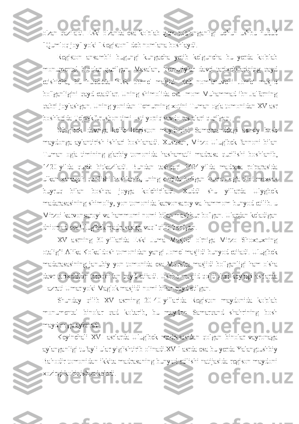 o'zan   qaziladi.   Eski   o'zanda   esa   ko'plab   qum   to'planganligi   uchun   ushbu   hudud
"Qumloq joy" yoki "Registon" deb nomlana boshlaydi.
Registon   ansambli   bugungi   kungacha   yetib   kelguncha   bu   yerda   ko'plab
monumental   binolar   qurilgan.   Masalan,   Temuriylar   davri   tarixchilarining   qayd
etishicha,   bu   hududda   "Eski   Jome'   masjid"   deb   nomlanuvchi   Jome'   masjid
bo'lganligini qayd etadilar. Uning shimolida esa Imom Muhammad ibn Ja'farning
qabri joylashgan. Uning yonidan Temurning xotini Tuman og'a tomonidan XV asr
boshlarida Telpakfurushon timi-usti yopiq savdo rastalari qurilgan.
Ulug'bek   davriga   kelib   Registon   maydonini   Samarqanddagi   asosiy   bosh
maydonga   aylantirish   ishlari   boshlanadi.   Xususan,   Mirzo   Ulug'bek   fannoni   bilan
Tuman   og'a   timining   g'arbiy   tomonida   hashamatli   madrasa   qurilishi   boshlanib,
1420-yilda   qurib   bitkaziladi.   Bundan   tashqari   1424-yilda   madrasa   ro'parasida
ulkan xonaqoh qurilishi boshlanib, uning o'mida bo'lgan Tuman og'a timi maxsus
buyruq   bilan   boshqa   joyga   ko'chiriladi.   Xuddi   shu   yillarda   Ulygbek
madarasasining shimoliy, yon tomonida karvonsaroy va hammom bunyod etilib. u
Mirzoi karvonsaroyi va hammomi nomi bilan mashhur bo'lgan. Ulardan keladigan
dniomad esa Ulug'bek madrasasiga vaqf qilib berilgan.
XV   asrning   30-yillarida   Eski   Juma   Masjidi   o'rniga   Mirzo   Shoxruxning
otalig’i Alika Ko'kaldosh tomonidan yangi Jome' masjidi bunyod etiiadi. Ulug'bek
madarasasining   janubiy   yon   tomonida   esa   Muqalta   masjidi   bo'lganligi   ham   o'sha
davr tarixchilari tomonidan qayd etiiadi. Ushbu masjid qoldiqlari keyingi asrlarda
Hazrati Umar yoki Mag'ok masjidi nomi bilan qayd etilgan.
Shunday   qilib   XV   asrning   20-40-yillarida   Registon   maydonida   ko'plab
monumental   binolar   qad   ko'tarib,   bu   maydon   Samarqand   shahrining   bosh
maydoniga aylanadi.
Keyinchali   XVI   asrlarda   Ulug'bek   madrasasidan   qolgan   binolar   vayronaga
aylanganligi tufayli ular yig'ishtirib olinadi.XVIl asrda esa bu yerda Yalangtushbiy
Bahodir tomonidan ikkita madrasaning bunyod etilishi natijasida rcgison maydoni
xozirgi ko'rinishga keladi. 