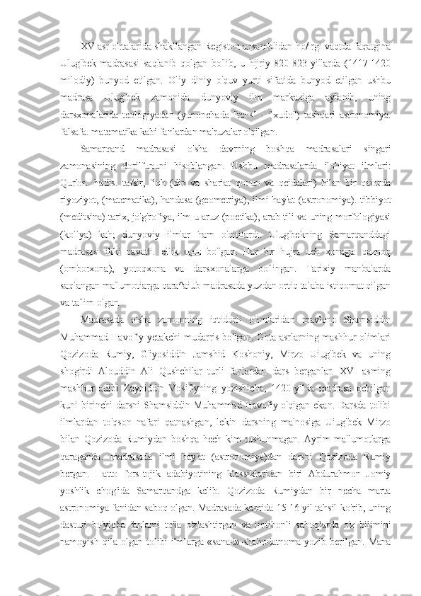 XV asr o'rtalarida shakllangan Registon ansamblidan ho/irgi vaqtda faqatgina
Ulug'bek   madrasasi   saqlanib   qolgan   bo'lib,   u   hijriy   820-823-yillarda   (1417-1420
milodiy)   bunyod   etilgan.   Oliy   diniy   o'quv   yurti   sifatida   bunyod   etilgan   ushbu
madrasa   Ulug'bek   zamonida   dunyoviy   ilm   markaziga   aylanib,   uning
darsxonalarida   teologiyadan   (yunonchada   "teos"   -   "xudo")   tashqari   astronomiya.
falsafa. matematika kabi fanlardan ma'ruzalar o'qilgan.
Samarqand   madrasasi   o'sha   davrning   boshqa   madrasalari   singari
zamonasining   dorilfununi   hisoblangan.   Ushbu   madrasalarda   ilohiyat   ilmlari:
Qur'on.   hadis.   tafsir,   fiqh   (din   va   shariat   qonun   va   qcidalari)   bilan   bir   qaiorda
riyoziyot, (matematika), handasa (geomctriya), ilmi  hay'at  (astronomiya). tibbiyot
(meditsina) tarix, jo'g'rofiya, ilm-u aruz (poetika), arab tili va uning morfologiyasi
(kollya)   kah;   dunyoviy   ilmlar   ham   o'qitilardi.   Ulug'bekning   Samarqanddagi
madrasasi   ikki   qavatli.   ellik   lu.ji.ili   bo'lgan.   Har   bir   hujra   uch   xonaga:   qaznoq
(omborxona),   yotoqxona   va   darsxonalarga   bo'lingan.   Tarixiy   manbalarda
saqlangan ma'lumotiarga qara^aiub madrasada yuzdan ortiq talaba istiqomat qilgan
va ta'lim olgan.
Madrasada   o'sha   zamonning   iqtidorli   olimlaridan   mavlono   Shamsiddin
Muhammad Havofiy yetakchi mudarris bo'lgan. O'rta asrlarning mashhur olimlari
Qozizoda   Rumiy,   G'iyosiddin   Jamshid   Koshoniy,   Mirzo   Uiug'bek   va   uning
shogirdi   Alouddin   Ali   Qushchilar   turli   fanlardan   dars   berganlar.   XVI   asming
mashhur   adibi   Zayniddin   Vosifiyning   yozishicha,   1420-yilda   madrasa   ochilgan
kuni   birinchi   darsni   Shamsiddin   Muhammad   Havofiy  o'qigan   ekan.   Darsda   tolibi
ilmlardan   to'qson   nafari   qatnashgan,   lekin   darsning   ma'nosiga   Uiug'bek   Mirzo
bilan   Qozizoda   Rumiydan   boshqa   hech   kim   tushunmagan.   Ayrim   ma'lumotlarga
qaraganda.   madrasada   ilmi   hay'at   (astronomiya)dan   darsni   Qozizoda   Rumiy
bergan.   Hatto   fors-tojik   adabiyotining   klassiklaridan   biri   Abdurahmon   Jomiy
yoshlik   chog'ida   Samarqandga   kelib.   Qozizoda   Rumiydan   bir   necha   marta
astronomiya fanidan saboq olgan. Madrasada kamida 15-16 yil tahsil ko'rib, uning
dasturi   bo'yicha   fanlami   to'la   o'zlashtirgan   va   imtihonli   saboqlarda   o'z   bilimini
namoyish   qila   olgan   tolibi   ilmlarga   «sanad»-shahodatnoma   yozib   berilgan.   Mana 