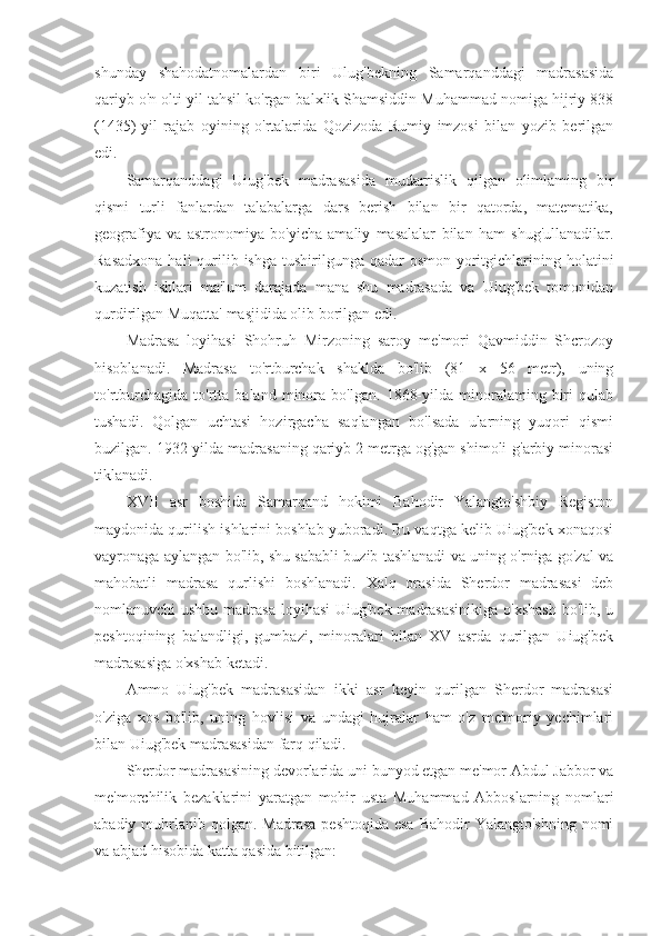 shunday   shahodatnomalardan   biri   Ulug'bekning   Samarqanddagi   madrasasida
qariyb o'n olti yil tahsil ko'rgan balxlik Shamsiddin Muhammad nomiga hijriy 838
(1435)-yil   rajab   oyining   o'rtalarida   Qozizoda   Rumiy   imzosi   bilan   yozib   berilgan
edi.
Samarqanddagi   Uiug'bek   madrasasida   mudarrislik   qilgan   olimlaming   bir
qismi   turli   fanlardan   talabalarga   dars   berish   bilan   bir   qatorda,   matematika,
geografiya   va   astronomiya   bo'yicha   amaliy   masalalar   bilan   ham   shug'ullanadilar.
Rasadxona  hali  qurilib ishga tushirilgunga qadar  osmon yoritgichlarining holatini
kuzatish   ishlari   ma'lum   darajada   mana   shu   madrasada   va   Uiug'bek   tomonidan
qurdirilgan Muqatta' masjidida olib borilgan edi.
Madrasa   loyihasi   Shohruh   Mirzoning   saroy   me'mori   Qavmiddin   Shcrozoy
hisoblanadi.   Madrasa   to'rtburchak   shaklda   bo'lib   (81   x   56   metr),   uning
to'rtburchagida   to'rtta  baland   minora   bo'lgan.   1868-yilda   minoralaming   biri   qulab
tushadi.   Qolgan   uchtasi   hozirgacha   saqlangan   bo'lsada   ularning   yuqori   qismi
buzilgan. 1932-yilda madrasaning qariyb 2 metrga og'gan shimoli-g'arbiy minorasi
tiklanadi.
XVII   asr   boshida   Samarqand   hokimi   Bahodir   Yalangto'shbiy   Registon
maydonida qurilish ishlarini boshlab yuboradi. Bu vaqtga kelib Uiug'bek xonaqosi
vayronaga aylangan bo'lib, shu sababli buzib tashlanadi va uning o'rniga go'zal va
mahobatli   madrasa   qurlishi   boshlanadi.   Xalq   orasida   Sherdor   madrasasi   deb
nomlanuvchi ushbu madrasa loyihasi  Uiug'bek madrasasinikiga  o'xshash  bo'lib, u
peshtoqining   balandligi,   gumbazi,   minoralari   bilan   XV   asrda   qurilgan   Uiug'bek
madrasasiga o'xshab ketadi.
Ammo   Uiug'bek   madrasasidan   ikki   asr   keyin   qurilgan   Sherdor   madrasasi
o'ziga   xos   bo'lib,   uning   hovlisi   va   undagi   hujralar   ham   o'z   me'moriy   yechimlari
bilan Uiug'bek madrasasidan farq qiladi.
Sherdor madrasasining devorlarida uni bunyod etgan me'mor Abdul Jabbor va
me'morchilik   bezaklarini   yaratgan   mohir   usta   Muhammad   Abboslarning   nomlari
abadiy muhrlanib  qolgan.  Madrasa  peshtoqida esa  Bahodir  Yalangto'shning  nomi
va abjad hisobida katta qasida bitilgan: 