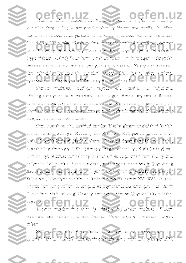 "Dushman saflarini buzuvchi odil Yalangto'sh keldi; Uning kamoloti madhiga
zo'r   til   durlarga   to'ldi;   U   yer   yuzidan   shunday   bir   madrasa   qurdiki.   bu   bilan
faxrlanishni   falakka   qadar  yetkazdi.   Dono  xarifning  tafakkur  kamondi  necha   qari
(1 qari-35 yil)Iar harakat qilsada madrasa minorining ma'nosiga yetolmas; Me'mor
uning   toqlari   egilishini   shunday   quribdirkim,   falak   bu   yangi   oyni   ko'rib   ko'kdagi
Oyga   nisbatan   xushro'ylikdan   barmoq   tishlab   qoladi.   Uni   bino   etgan   Yalangto'sh
Bahodur bo'lgani uchun ham qurilgan yilini abjad hisobida "Yalangto'sh Bahodur"
deb   bilingiz".   "Yalangto'sh   Bahodur"   so'zini   abjad   hisobi   bilan   sonlarga
aylantirsak. 1028 hijriy yoki 1618 milodiy yili kelib chiqadi.
Sherdor   madrasasi   qurilgan   paytda   xalq   orasida   va   hujjatlarda
"Yalangto'shbiyning   katta   madrasasi"   deb   atalgan.   Ammo   keyinchalik   Sherdor
nomi   bilan   atala   boshlangan.   Buni   madrasa   peshtuqiga   ishlangan   sher,   uning   bel
qismidagi odam yuzli quyosh va orqasiga qarab hurkib borayotgan ohu tasvirining
mavjudligi bilan izohlash mumkin.
Sher,   quyosh   va   ohu   tasvirlari   qanday   falsafiy   g'oyani   anglatishini   ko'plab
olimlar   turlicha   izohlaydi.   Xususan,   olim   Komilxon   Kattayev   bu   borada   sher   va
kiyik 12 burjlik hijriy yil hisobiga shama qilinayapti degan fikrni bildiradi. Ya'ni,
quyosh hijriy-shamsiy yili; Sher (Asad) yilning beshinchi oyi; Kiyik (Jaddiy) esa-
o'ninchi   oyi;   Madrasa   qurilishining   boshlanishi   va   tugallanishi   ham   shu   oylarda
bo'lgan bo'lishi mumkin. Bundan tashqari, musulmon astronomiyasida Quyoshning
Asad   burjida   bo'lishi   "Sa'di   zamon",   ya'ni   baxtli   zamonga   ishoradir.   Bu   tasvirlar
Saljuqiylar,   Elxoniylar   sulolalari   hukmdorlari   davrida   hamda   XVI-XV1I   asrlarda
Eronda   ham   keng   qo'llanilib,   tangalar   va   bayroqlarda   aks   ettirilgan.   Hatto   Amir
Temur   ham   Shahrisabzdagi   Oqsaroy   peshtoqiga   Sher   va   Quyoshni   aks   ettinshni
buyurgan.
Registon   maydonining   shimoliy   qismida   joylashgan   madrasa   Tillakori
madrasasi   deb   nomlanib,   u   ham   Bahodur   Yalangto'shbiy   tomonidan   bunyod
etilgan.
XVII   asrlarga   kelib   Amir   Temur   Jome'   masjidining   anchayin   xarobaga
aylanishi   hamda  Uiug'bek  madrasasining   janubiy yon  tomonidan joylashgan  Alik 