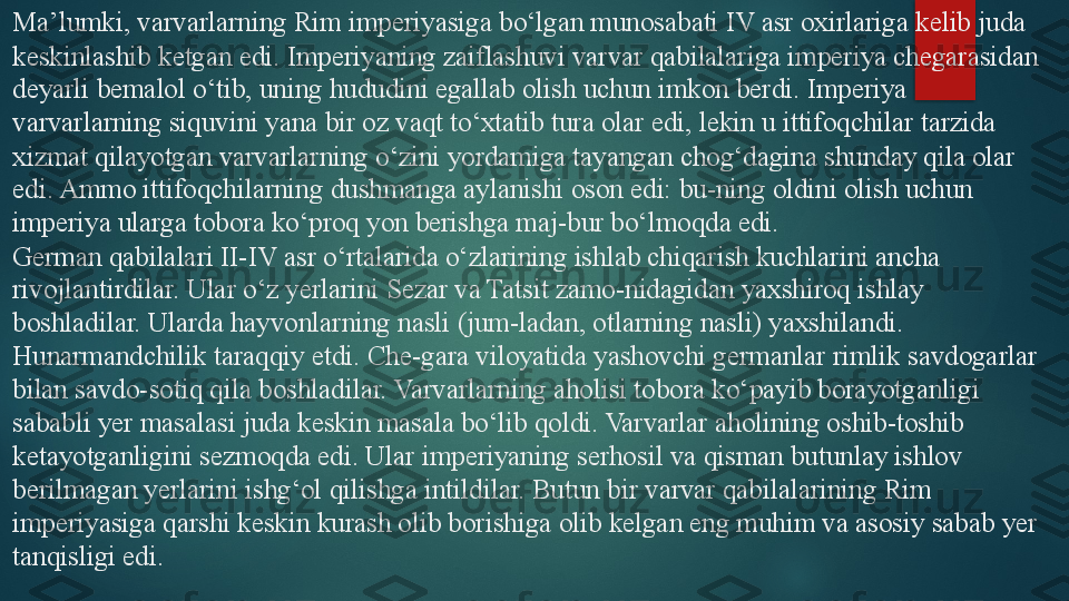 Ma’lumki, varvarlarning Rim imperiyasiga bo‘lgan munosabati IV asr oxirlariga kelib juda 
keskinlashib ketgan edi. Imperiyaning zaiflashuvi varvar qabilalariga imperiya chegarasidan 
deyarli bemalol o‘tib, uning hududini egallab olish uchun imkon berdi. Imperiya 
varvarlarning siquvini yana bir oz vaqt to‘xtatib tura olar edi, lekin u ittifoqchilar tarzida 
xizmat qilayotgan varvarlarning o‘zini yordamiga tayangan chog‘dagina shunday qila olar 
edi. Ammo ittifoqchilarning dushmanga aylanishi oson edi: bu-ning oldini olish uchun 
imperiya ularga tobora ko‘proq yon berishga maj-bur bo‘lmoqda edi.
German qabilalari II-IV asr o‘rtalarida o‘zlarining ishlab chiqarish kuchlarini ancha 
rivojlantirdilar. Ular o‘z yerlarini Sezar va Tatsit zamo-nidagidan yaxshiroq ishlay 
boshladilar. Ularda hayvonlarning nasli (jum-ladan, otlarning nasli) yaxshilandi. 
Hunarmandchilik taraqqiy etdi. Che-gara viloyatida yashovchi germanlar rimlik savdogarlar 
bilan savdo-sotiq qila boshladilar. Varvarlarning aholisi tobora ko‘payib borayotganligi 
sababli yer masalasi juda keskin masala bo‘lib qoldi. Varvarlar aholining oshib-toshib 
ketayotganligini sezmoqda edi. Ular imperiyaning serhosil va qisman butunlay ishlov 
berilmagan yerlarini ishg‘ol qilishga intildilar. Butun bir varvar qabilalarining Rim 
imperiyasiga qarshi keskin kurash olib borishiga olib kelgan eng muhim va asosiy sabab yer 
tanqisligi edi.   