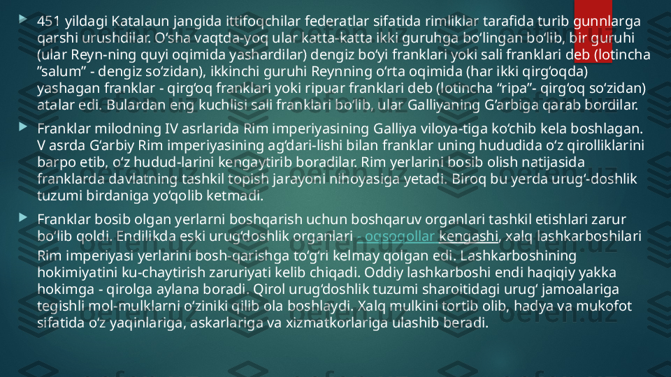 
451 yildagi Katalaun jangida ittifoqchilar federatlar sifatida rimliklar tarafida turib gunnlarga 
qarshi urushdilar. O‘sha vaqtda-yoq ular katta-katta ikki guruhga bo‘lingan bo‘lib, bir guruhi 
(ular Reyn-ning quyi oqimida yashardilar) dengiz bo‘yi franklari yoki sali franklari deb (lotincha 
”salum” - dengiz so‘zidan), ikkinchi guruhi Reynning o‘rta oqimida (har ikki qirg‘oqda) 
yashagan franklar - qirg‘oq franklari yoki ripuar franklari deb (lotincha “ripa”- qirg‘oq so‘zidan) 
atalar edi. Bulardan eng kuchlisi sali franklari bo‘lib, ular Galliyaning G’arbiga qarab bordilar.

Franklar milodning IV asrlarida Rim imperiyasining Galliya viloya-tiga ko‘chib kela boshlagan. 
V asrda G‘arbiy Rim imperiyasining ag‘dari-lishi bilan franklar uning hududida o‘z qirolliklarini 
barpo etib, o‘z hudud-larini kengaytirib boradilar. Rim yerlarini bosib olish natijasida 
franklarda davlatning tashkil topish jarayoni nihoyasiga yetadi. Biroq bu yerda urug‘-doshlik 
tuzumi birdaniga yo‘qolib ketmadi.

Franklar bosib olgan yerlarni boshqarish uchun boshqaruv organlari tashkil etishlari zarur 
bo‘lib qoldi. Endilikda eski urug‘doshlik organlari  -  oqsoqollar   kengashi , xalq lashkarboshilari 
Rim imperiyasi yerlarini bosh-qarishga to‘g‘ri kelmay qolgan edi. Lashkarboshining 
hokimiyatini ku-chaytirish zaruriyati kelib chiqadi. Oddiy lashkarboshi endi haqiqiy yakka 
hokimga - qirolga aylana boradi. Qirol urug‘doshlik tuzumi sharoitidagi urug‘ jamoalariga 
tegishli mol-mulklarni o‘ziniki qilib ola boshlaydi. Xalq mulkini tortib olib, hadya va mukofot 
sifatida o‘z yaqinlariga, askarlariga va xizmatkorlariga ulashib beradi.   