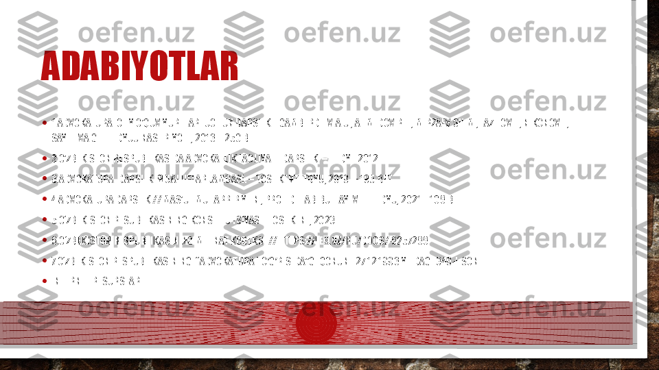 ADABIYOTLAR
• 1.ADVOKATURA. OLIY O’QUV YURTLARI UCHUN DARSLIK. EGAMBERDIEV  А. U.,  А HMEDOV R. Т., М IRZAEV SH.M., FAZILOV F., NIKONOV I., 
SAYFIEVA G.  Т.:  TDYUU NASHRIYOTI, 2016. - 250 BET
• 2.O’ZBEKISTON RESPUBLIKASIDA ADVOKATLIK FAOLIYATI. D А RSLIK. –T.:TDYI. 2012
• 3.ADVOKATURA. DARSLIK. MUALLIFLAR JAMOASI. – TOSHKENT: TDYU, 2019. – 195 BET
• 4.ADVOKATURA DARSLIK // MAS’UL MUHARRIR Y.F.N., PROF. D. HABIBULLAYEV - T.: TDYU, 2021. - 108 BET
• 5.O‘ZBEKISTON RESUBLIKASINING KONSTITUTSIYASI.-TOSHKENT, 2023
• 6.O‘ZBEKISTON RESPUBLIKASINING MEHNAT KODEKSI // HTTPS://LEX.UZ/RU/DOCS/-6257288
• 7.O‘ZBEKISTON RESPUBLIKASINING  “ А DVOKATURA TO G RISIDA”GI QONUNI. 27.12.1996 YILDAGI 349-I-SONʼ ʼ
• INTERNET RESURSLARI:  