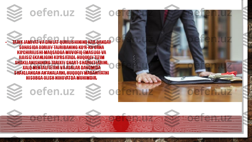 •
TARIX JAMIYAT VA DAVLAT QURILISHINING HAR QANDAY 
SOHASIDA XORIJIY TAJRIBANING KO‘R-KO‘ORNA 
KO‘CHIRILISHI MAQSADGA MUVOFIQ EMASLIGI VA 
ILOJSIZ EKANLIGINI KO‘RSATADI. HUQUQIY TIZIM 
SHAKLLANISHINING TARIXIY SHART-SHAROITLARINI, 
XALQ MENTALITETINI VA ASRLAR DAVOMIDA 
SHAKLLANGAN AN'ANALARNI, HUQUQIY MADANIYATNI 
HISOBGA OLISH NIHOYATDA MUHIMDIR.  