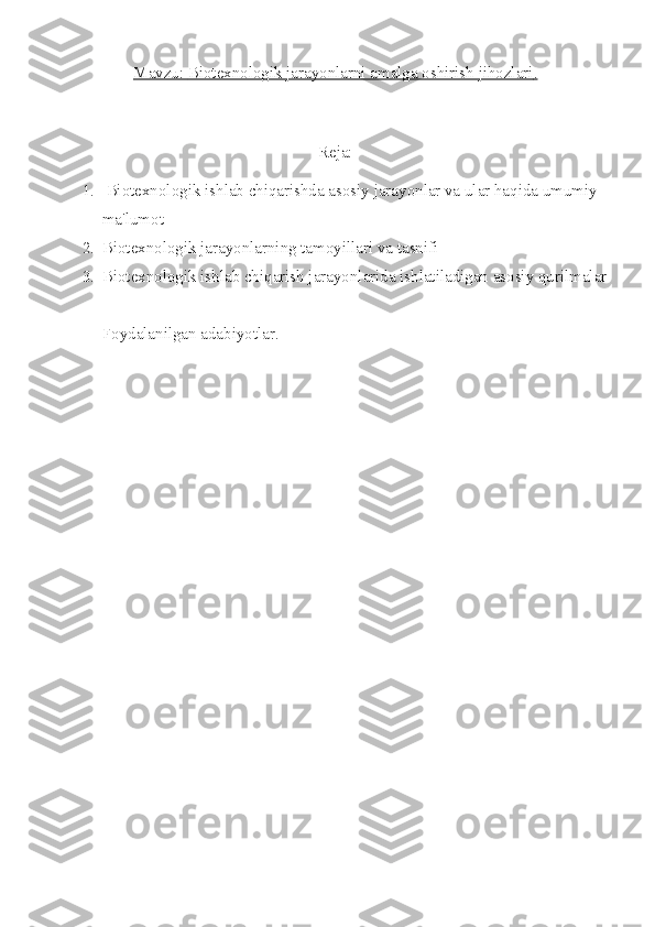 Mavzu:     Biotexnologik jarayonlarni amalga oshirish jihozlari    .  
Reja:
1.  Biotexnologik ishlab chiqarishda asosiy jarayonlar va ular haqida umumiy 
ma'lumot 
2. Biotexnologik jarayonlarning tamoyillari va tasnifi 
3. Biotexnologik ishlab chiqarish jarayonlarida ishlatiladigan asosiy qurilmalar
Foydalanilgan adabiyotlar. 