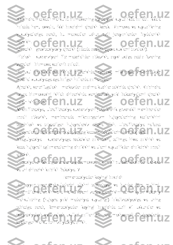 Ko'pincha maqsadli mahsulot biomassaning o'zida yoki suyuqlikda bo'ladi. Ikkala
holatda   ham,   avvalo,   ikki   bosqichni   ajratish   kerak.   Biomassa   va   suyuqlikning
xususiyatlariga   qarab,   bu   maqsadlar   uchun   turli   jarayonlardan   foydalanish
mumkin.
O'rnatish - gravitatsiyaviy ajratish (odatda qachon oqava suvlarni tozalash).
Filtrlash   -   suspenziyani   filtr   materialidan   o'tkazish,   qaysi   ustiga   qattiq   fazaning
zarralari - biomassa saqlanib qoladi.
Bu   usul   antibiotiklarni   ishlab   chiqarishda,   ayniqsa,   mikroorganizm-produktor
miselial xususiyatga ega bo'lgan hollarda qo'llaniladi.
Ajratish, santrifugalash - markazdan qochma kuchlar ta'sirida ajralish. Ko'pincha
ozuqa   biomassasini   ishlab   chiqarishda   xamirturush   yoki   bakteriyalarni   ajratish
uchun ishlatiladi.
Mikrofiltratsiya,   ultrafiltratsiya   suspenziyani   juda   kichik   gözenekli   membranalar
orqali   o'tkazish,   membranada   mikroorganizm   hujayralarining   saqlanishini
ta'minlash   va   to'xtatilgan   hujayralarsiz   eritma   olish.   Ultrafiltratsiya   nafaqat
hujayralarni, balki erigan moddalarning katta molekulalarini ham saqlaydi.
Koagulyatsiya   -   suspenziyaga   reaktivlar   qo'shilishi,   ta'limga   hissa   qo'shish   va
katta hujayrali aglomeratlarning cho'kishi va ularni suyuqlikdan cho'ktirish orqali
ajratish.
Flotatsiya - mikroorganizmlarning biomassasini ko'pikli pufakchalar bilan ushlash
va uni chiqarish ko'pikli fraktsiya.[7]
Fermentatsiyadan keyingi bosqich
Bu   tayyor   tovar   mahsulotlarini   olishni   ta'minlaydi   va   bundan   ham   muhimi,
chiqindilar   va   qo'shimcha   mahsulotlarni   zararsizlantirishni   ta'minlaydi.   Yakuniy
mahsulotning   (hujayra   yoki   madaniyat   suyuqligi)   lokalizatsiyasiga   va   uning
tabiatiga   qarab,   fermentatsiyadan   keyingi   bosqichda   turli   xil   uskunalar   va
izolyatsiyalash   va   tozalash   usullari   qo'llaniladi.   Eng   mashaqqatli   -   hujayralarda
to'plangan mahsulotni izolyatsiya qilish. 