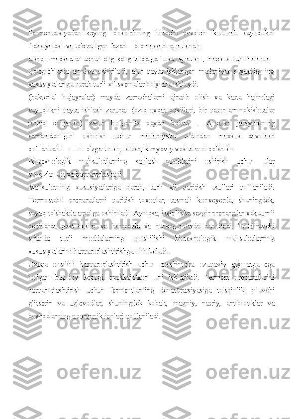 Fermentatsiyadan   keyingi   bosqichning   birinchi   bosqichi   kulturali   suyuqlikni
fraksiyalash va to'xtatilgan fazani - biomassani ajratishdir.
Ushbu maqsadlar uchun eng keng tarqalgan usul ajratish , maxsus qurilmalarda -
ajratgichlarda   amalga   oshiriladi,   ular   qayta   ishlangan   madaniyat   suyuqligining
xususiyatlariga qarab turli xil sxemalar bo'yicha ishlaydi.
(bakterial   hujayralar)   mayda   zarrachalarni   ajratib   olish   va   katta   hajmdagi
suyuqlikni   qayta   ishlash   zarurati   (oziq-ovqat   oqsillari,   bir   qator   aminokislotalar
ishlab   chiqarish)   zarur   bo'lganda   paydo   bo'ladi   .   Ajratish   jarayonining
samaradorligini   oshirish   uchun   madaniyatni   oldindan   maxsus   davolash
qo'llaniladi - pH ni o'zgartirish, isitish, kimyoviy vositalarni qo'shish.
Biotexnologik   mahsulotlarning   saqlash   muddatini   oshirish   uchun   ular
suvsizlanadi va barqarorlashadi.
Mahsulotning   xususiyatlariga   qarab,   turli   xil   quritish   usullari   qo'llaniladi.
Termostabil   preparatlarni   quritish   tovoqlar,   tasmali   konveyerda,   shuningdek,
suyuq to'shakda amalga oshiriladi. Ayniqsa, issiqlikka sezgir preparatlar vakuumli
pechlarda   past   bosim   va   haroratda   va   purkagichlarda   quritiladi.   To'ldiruvchi
sifatida   turli   moddalarning   qo'shilishi   biotexnologik   mahsulotlarning
xususiyatlarini barqarorlashtirishga olib keladi.
Ozuqa   oqsilini   barqarorlashtirish   uchun   qo'shimcha   ozuqaviy   qiymatga   ega
bo'lgan   bug'doy   kepagi,   makkajo'xori   uni   ishlatiladi.   Ferment   preparatlarini
barqarorlashtirish   uchun   fermentlarning   denatüratsiyasiga   to'sqinlik   qiluvchi
glitserin   va   uglevodlar,   shuningdek   kobalt,   magniy,   natriy,   antibiotiklar   va
boshqalarning noorganik ionlari qo'llaniladi. 