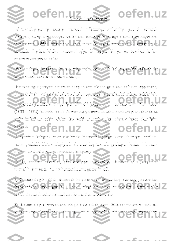 Biotexnologik jarayon
  Biotexnologiyaning   asosiy   maqsadi   mikroorganizmlarning   yuqori   samarali
shakllari,   hujayra   madaniyati   va   kerakli   xususiyatlarga   ega   o'simlik   va   hayvonlar
to'qimalarini   ishlab   chiqarishga   asoslangan   biologik   jarayonlar   va   vositalardan
sanoatda   foydalanishdir.   Biotexnologiya   biologiya,   kimyo   va   texnika   fanlari
chorrahasida paydo bo'ldi.
Biotexnologik   jarayon   -   bu   yakuniy   mahsulotga   olib   keladigan   biologik   ob'ekt
bilan ishlash bosqichlari ketma-ketligi.
Biotexnologik   jarayon   bir   qator   bosqichlarni   o'z   ichiga   oladi:   ob'ektni   tayyorlash,
uni etishtirish, izolyatsiyalash, tozalash, o'zgartirish va mahsulotlardan foydalanish.
Fermentatsiya   batafsil   o'rganilgan   birinchi   jarayon   edi.   Frantsuz   olimi   Lui   Paster
(1822  -   1895)  birinchi  bo'lib   fermentatsiya   xamirturushli  zamburug'lar   ishtirokida
sodir   bo'ladigan   erkin   kislorodsiz   yoki   anaerob   nafas   olishsiz   hayot   ekanligini
ko'rsatdi.
Dunyoning   ko'pgina   mamlakatlarida   biotexnologiyaga   katta   ahamiyat   beriladi.
Buning   sababi,   biotexnologiya   boshqa   turdagi   texnologiyalarga   nisbatan   bir   qator
muhim afzalliklarga ega , masalan, kimyoviy.
1)   Bu,   birinchi   navbatda,   past   energiya   intensivligi.   Biotexnologik   jarayonlar
normal bosim va 20-40 ° S haroratda amalga oshiriladi.
2)   Biotexnologik   ishlab   chiqarish   ko'pincha   bir   xil   turdagi   standart   jihozlardan
foydalanishga asoslangan. Xuddi shu turdagi fermentlar aminokislotalar, vitaminlar
ishlab chiqarish uchun ishlatiladi; fermentlar, antibiotiklar.
3)   Biotexnologik   jarayonlarni   chiqindisiz   qilish   oson.   Mikroorganizmlar   turli   xil
substratlarni   o'zlashtiradi,   shuning   uchun   bir   ishlab   chiqarishning   chiqindilari 