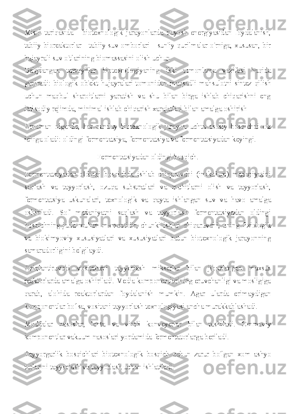 Misol   tariqasida   -   biotexnologik   jarayonlarda   quyosh   energiyasidan   foydalanish,
tabiiy bioreaktorlar - tabiiy suv omborlari - sun'iy qurilmalar o'rniga, xususan, bir
hujayrali suv o'tlarining biomassasini olish uchun 
Belgilangan   tamoyillar   biotexnologiyaning   ikki   tomonlama   vazifasi   haqida
gapiradi:   biologik   ob'ekt   hujayralari   tomonidan   maqsadli   mahsulotni   sintez   qilish
uchun   maqbul   sharoitlarni   yaratish   va   shu   bilan   birga   ishlab   chiqarishni   eng
iqtisodiy rejimda, minimal ishlab chiqarish xarajatlari bilan amalga oshirish
Umuman   olganda,   har   qanday   biotexnologik   jarayon   uchta   asosiy   bosqichni   o'z
ichiga oladi: oldingi fermentatsiya, fermentatsiya va fermentatsiyadan keyingi.
Fermentatsiyadan oldingi bosqich.
Fermentatsiyadan   oldingi   bosqichda   ishlab   chiqaruvchi   (inokulum)   madaniyatini
saqlash   va   tayyorlash,   ozuqa   substratlari   va   muhitlarni   olish   va   tayyorlash,
fermentatsiya   uskunalari,   texnologik   va   qayta   ishlangan   suv   va   havo   amalga
oshiriladi.   Sof   madaniyatni   saqlash   va   tayyorlash   fermentatsiyadan   oldingi
bosqichning   juda   muhim   momentidir,   chunki   ishlab   chiqaruvchi,   uning   fiziologik
va   biokimyoviy   xususiyatlari   va   xususiyatlari   butun   biotexnologik   jarayonning
samaradorligini belgilaydi.
Oziqlantiruvchi   vositalarni   tayyorlash   mikserlar   bilan   jihozlangan   maxsus
reaktorlarda amalga oshiriladi. Media komponentlarining eruvchanligi va mosligiga
qarab,   alohida   reaktorlardan   foydalanish   mumkin.   Agar   ularda   erimaydigan
komponentlar bo'lsa, vositani tayyorlash texnologiyasi ancha murakkablashadi.
Moddalar   nasoslar,   lenta   va   vintli   konveyerlar   bilan   tashiladi.   Ommaviy
komponentlar vakuum nasoslari yordamida fermentatorlarga beriladi.
Tayyorgarlik   bosqichlari   biotexnologik   bosqich   uchun   zarur   bo'lgan   xom   ashyo
turlarini tayyorlash va tayyorlash uchun ishlatiladi. 