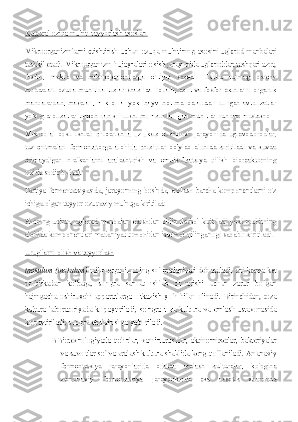 Kultural oziqa muhiti tayyorlash asoslari
Mikroorganizmlarni etishtirish uchun  ozuqa muhitining asosini uglerod  manbalari
tashkil etadi. Mikroorganizm hujayralari o'sish jarayonida ugleroddan tashqari azot,
fosfor,   makro   va   mikroelementlarga   ehtiyoj   sezadi.   Ushbu   turning   barcha
moddalari ozuqa muhitida tuzlar shaklida bo'ladi, azot va fosfor ekinlarni organik
manbalardan, masalan, mikrobial yoki hayvonot manbalaridan olingan avtolizatlar
yoki gidrolizatlar tomonidan so'rilishi mumkin bo'lgan muhitlar bundan mustasno.
Mikrobial   oqsil   ishlab   chiqarishda   uzluksiz   etishtirish   jarayonida   uglevodorodlar,
tuz   eritmalari   fermentatorga   alohida   chiziqlar   bo'ylab   alohida   kiritiladi   va   suvda
erimaydigan   n-alkanlarni   aralashtirish   va   emulsifikatsiya   qilish   bioreaktorning
o'zida sodir bo'ladi.
Partiya fermentatsiyasida, jarayonning boshida, emlash barcha komponentlarni o'z
ichiga olgan tayyor ozuqaviy muhitga kiritiladi.
Shuning uchun, uglerod manbalari ekishdan oldin darhol kiritiladi yoki muhitning
alohida komponentlari madaniyat tomonidan iste'mol qilinganligi sababli kiritiladi.
Urug'larni olish va tayyorlash
inokulum (inokulum)  mikroorganizmning sof madaniyati deb ataladi,   uni ketma-ket
probirkadan   kolbaga,   so'ngra   sanoat   ishlab   chiqarishi   uchun   zarur   bo'lgan
hajmgacha   oshiruvchi   apparatlarga   o'tkazish   yo'li   bilan   olinadi.   Birinchidan,   toza
kultura   laboratoriyada   ko'paytiriladi,   so'ngra   toza   kultura   va   emlash   ustaxonasida
ko'paytiriladi, so'ngra etishtirishga yuboriladi.
В Biotexnologiyada   qoliplar,   xamirturushlar,   aktinomitsetlar,   bakteriyalar
va suvo'tlar sof va aralash kultura shaklida keng qo'llaniladi. An'anaviy
fermentatsiya   jarayonlarida   odatda   aralash   kulturalar,   ko'pgina
zamonaviy   fermentatsiya   jarayonlarida   esa   aseptik   sharoitda 