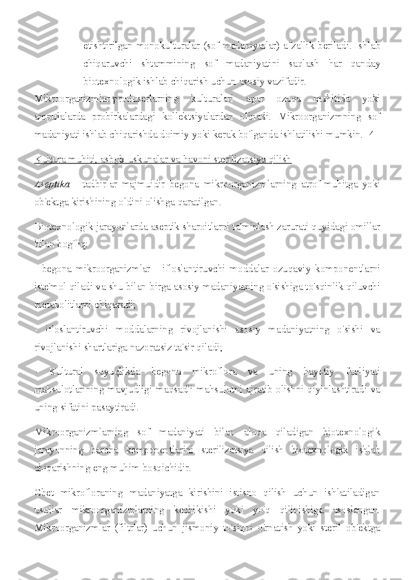 etishtirilgan monokulturalar (sof madaniyatlar) afzallik beriladi. Ishlab
chiqaruvchi   shtammining   sof   madaniyatini   saqlash   har   qanday
biotexnologik ishlab chiqarish uchun asosiy vazifadir.
Mikroorganizmlar-produserlarning   kulturalari   agar   ozuqa   muhitida   yoki
ampulalarda   probirkalardagi   kollektsiyalardan   olinadi.   Mikroorganizmning   sof
madaniyati ishlab chiqarishda doimiy yoki kerak bo'lganda ishlatilishi mumkin. [4]
Kultura muhiti, asbob-uskunalar va havoni sterilizatsiya qilish
Aseptika   -   tadbirlar   majmuidir   begona   mikroorganizmlarning   atrof-muhitga   yoki
ob'ektga kirishining oldini olishga qaratilgan.
Biotexnologik jarayonlarda aseptik sharoitlarni ta'minlash zarurati quyidagi omillar
bilan bog'liq:
-   begona   mikroorganizmlar   -   ifloslantiruvchi   moddalar   ozuqaviy   komponentlarni
iste'mol qiladi va shu bilan birga asosiy madaniyatning o'sishiga to'sqinlik qiluvchi
metabolitlarni chiqaradi;
-   ifloslantiruvchi   moddalarning   rivojlanishi   asosiy   madaniyatning   o'sishi   va
rivojlanishi shartlariga nazoratsiz ta'sir qiladi;
-   Kultural   suyuqlikda   begona   mikroflora   va   uning   hayotiy   faoliyati
mahsulotlarining mavjudligi maqsadli mahsulotni ajratib olishni qiyinlashtiradi va
uning sifatini pasaytiradi.
Mikroorganizmlarning   sof   madaniyati   bilan   aloqa   qiladigan   biotexnologik
jarayonning   barcha   komponentlarini   sterilizatsiya   qilish   biotexnologik   ishlab
chiqarishning eng muhim bosqichidir.
Chet   mikrofloraning   madaniyatga   kirishini   istisno   qilish   uchun   ishlatiladigan
usullar   mikroorganizmlarning   kechikishi   yoki   yo'q   qilinishiga   asoslangan.
Mikroorganizmlar   (filtrlar)   uchun   jismoniy   to'siqni   o'rnatish   yoki   steril   ob'ektga 