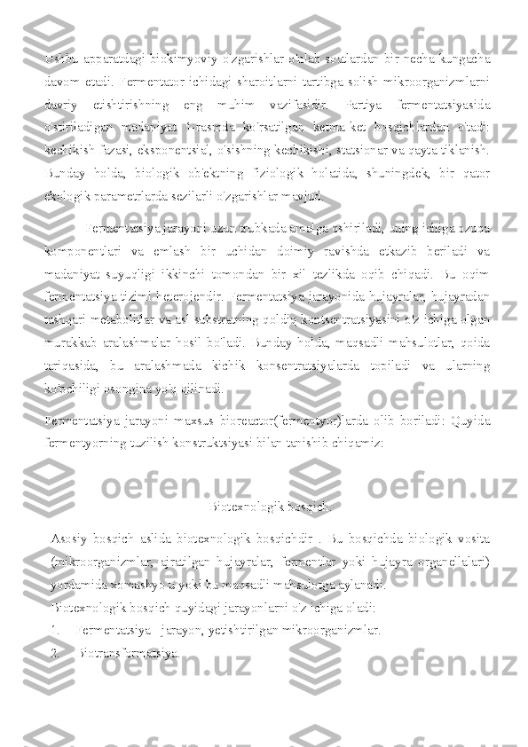 Ushbu apparatdagi biokimyoviy o'zgarishlar o'nlab soatlardan bir necha kungacha
davom   etadi.   Fermentator   ichidagi   sharoitlarni   tartibga   solish   mikroorganizmlarni
davriy   etishtirishning   eng   muhim   vazifasidir.   Partiya   fermentatsiyasida
o'stiriladigan   madaniyat   1-rasmda   ko'rsatilgan   ketma-ket   bosqichlardan   o'tadi:
kechikish fazasi, eksponentsial, o'sishning kechikishi, statsionar va qayta tiklanish.
Bunday   holda,   biologik   ob'ektning   fiziologik   holatida,   shuningdek,   bir   qator
ekologik parametrlarda sezilarli o'zgarishlar mavjud.
            Fermentatsiya jarayoni uzun trubkada amalga oshiriladi, uning ichiga ozuqa
komponentlari   va   emlash   bir   uchidan   doimiy   ravishda   etkazib   beriladi   va
madaniyat   suyuqligi   ikkinchi   tomondan   bir   xil   tezlikda   oqib   chiqadi.   Bu   oqim
fermentatsiya tizimi heterojendir. Fermentatsiya jarayonida hujayralar, hujayradan
tashqari metabolitlar va asl substratning qoldiq kontsentratsiyasini o'z ichiga olgan
murakkab   aralashmalar   hosil   bo'ladi.   Bunday   holda,   maqsadli   mahsulotlar,   qoida
tariqasida,   bu   aralashmada   kichik   konsentratsiyalarda   topiladi   va   ularning
ko'pchiligi osongina yo'q qilinadi.
Fermentatsiya   jarayoni   maxsus   bioreactor(fermentyor)larda   olib   boriladi:   Quyida
fermentyorning tuzilish konstruktsiyasi bilan tanishib chiqamiz:
Biotexnologik bosqich.
Asosiy   bosqich   aslida   biotexnologik   bosqichdir   .   Bu   bosqichda   biologik   vosita
(mikroorganizmlar,   ajratilgan   hujayralar,   fermentlar   yoki   hujayra   organellalari)
yordamida xomashyo u yoki bu maqsadli mahsulotga aylanadi.
Biotexnologik bosqich quyidagi jarayonlarni o'z ichiga oladi:
1. Fermentatsiya - jarayon, yetishtirilgan mikroorganizmlar.
2. Biotransformatsiya. 