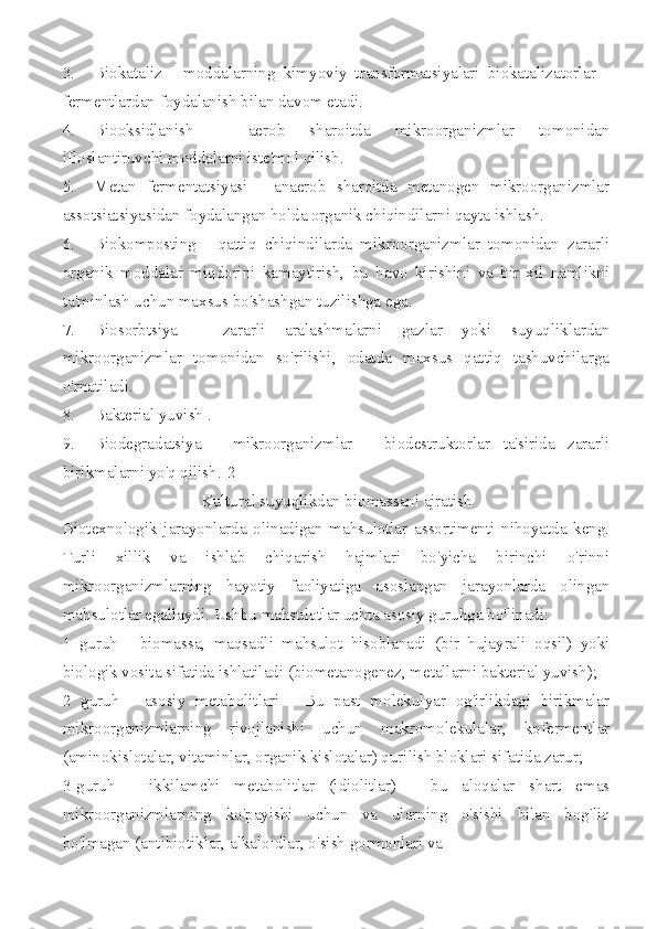 3. Biokataliz   -   moddalarning   kimyoviy   transformatsiyalari   biokatalizatorlar   -
fermentlardan foydalanish bilan davom etadi.
4. Biooksidlanish   -   aerob   sharoitda   mikroorganizmlar   tomonidan
ifloslantiruvchi moddalarni iste'mol qilish.
5. Metan   fermentatsiyasi   -   anaerob   sharoitda   metanogen   mikroorganizmlar
assotsiatsiyasidan foydalangan holda organik chiqindilarni qayta ishlash.
6. Biokomposting   -   qattiq   chiqindilarda   mikroorganizmlar   tomonidan   zararli
organik   moddalar   miqdorini   kamaytirish,   bu   havo   kirishini   va   bir   xil   namlikni
ta'minlash uchun maxsus bo'shashgan tuzilishga ega.
7. Biosorbtsiya   -   zararli   aralashmalarni   gazlar   yoki   suyuqliklardan
mikroorganizmlar   tomonidan   so'rilishi,   odatda   maxsus   qattiq   tashuvchilarga
o'rnatiladi.
8. Bakterial yuvish .
9. Biodegradatsiya   -   mikroorganizmlar   -   biodestruktorlar   ta'sirida   zararli
birikmalarni yo'q qilish.[2]
Kultural suyuqlikdan biomassani ajratish
Biotexnologik   jarayonlarda   olinadigan   mahsulotlar   assortimenti   nihoyatda   keng.
Turli   xillik   va   ishlab   chiqarish   hajmlari   bo'yicha   birinchi   o'rinni
mikroorganizmlarning   hayotiy   faoliyatiga   asoslangan   jarayonlarda   olingan
mahsulotlar egallaydi. Ushbu mahsulotlar uchta asosiy guruhga bo'linadi:
1   guruh   -   biomassa,   maqsadli   mahsulot   hisoblanadi   (bir   hujayrali   oqsil)   yoki
biologik vosita sifatida ishlatiladi (biometanogenez, metallarni bakterial yuvish);
2   guruh   -   asosiy   metabolitlari   -   Bu   past   molekulyar   og'irlikdagi   birikmalar
mikroorganizmlarning   rivojlanishi   uchun   makromolekulalar,   kofermentlar
(aminokislotalar, vitaminlar, organik kislotalar) qurilish bloklari sifatida zarur;
3-guruh   -   ikkilamchi   metabolitlar   (idiolitlar)   -   bu   aloqalar   shart   emas
mikroorganizmlarning   ko'payishi   uchun   va   ularning   o'sishi   bilan   bog'liq
bo'lmagan (antibiotiklar, alkaloidlar, o'sish gormonlari va 