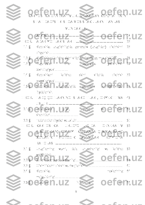 KARTOSHKA GENERATIV URUG LARIDAN KO CHAT EKINIʻ ʻ
SIFATIDA O STIRISHGA MOS SHAKLLARNI TANLASH	
ʻ
MUNDARIJA.
KIRISH……………………………………………………….. 18
I  BOB. ADABIYOTLAR SHARHI………………………………...... . 23
1.1- § Kartoshka   urug chiligida   generativ   (urug idan)   o stirishni	
ʻ ʻ ʻ
o rganish……..............................................................................	
ʻ 23
1.2- § Kartoshkani ko chat ekini sifatida o stirishga mos shakllar.…...	
ʻ ʻ 25
1.3- § Tuganaklari   bilan   kartoshka   yetishtirish
texnologiyasi ………… 29
1.4- § Kartoshkani   ko chat   ekini   sifatida   o stirish	
ʻ ʻ
texnologiyasi........... 32
1.5- § Kartoshka   urug chiligida   generativ   ko
ʻ ʻ paytirishdan
foydalanish. 38
II  BOB. TADQIQOTLARNING   SHAROITLARI,   OBYEKTI   VA
USLUBI……………………………………………………….. 45
2.1- § Tadqiqotlar   joyi,   tuproq   va   iqlim
sharoitlari……………………. 45
2.2- § Tadqiqotlar obyekti va uslubi………………………………….. 50
III  BOB. KARTOSHKA   URUG CHILIGIDA   GENERATIV	
ʻ
(URUG IDAN)   KO PAYTIRILGANDA   QIMMATBAHO	
ʻ ʻ
XO JALIK   BIOLOGIK   BELGILARI   BO YICHA	
ʻ ʻ
BAHOLASH…………………………………………………. 52
3.1- § Urug larning   vazni,   dala   unuvchanligi   va   ko chat
ʻ ʻ
yetishtirish…. 52
3.2- § Ko chatlarning tutuvchanligi……………….............	
ʻ ........... .... ... 58
3.3 - § O simliklarni o sishi va rivojlanishi…………………....
ʻ ʻ ........ . ... 60
3.4- § Kartoshka   navlarining
mahsuldorligi……………………........ ... 64
3.5 - § Tuganak   hosilining   bir 66
1 