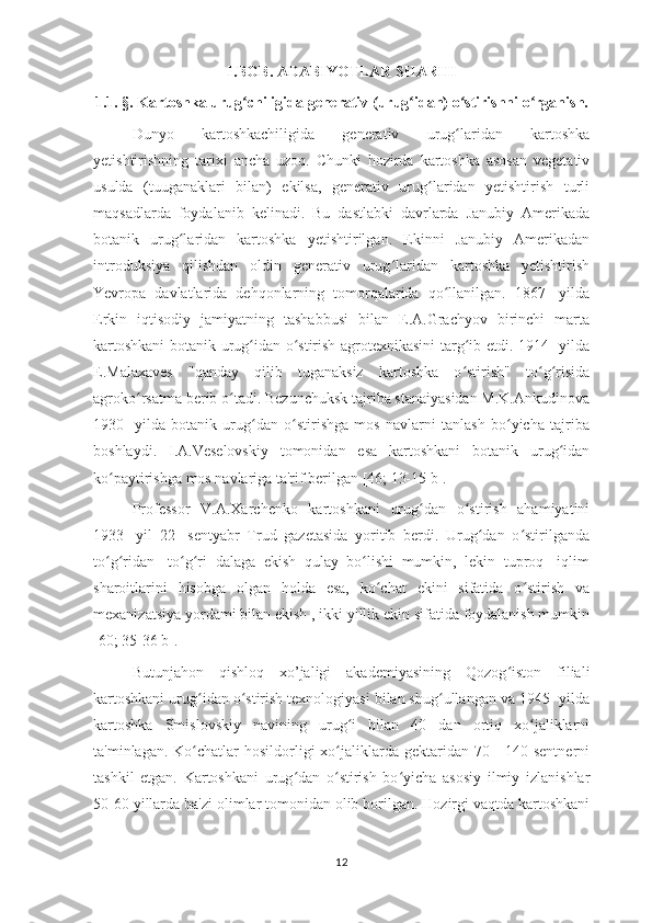 I.BOB. ADABIYOTLAR SHARHI
1.1.  § .  Kartoshka urug chiligida generativ (urug idan) o stirishni o rganish.ʻ ʻ ʻ ʻ
Dunyo   kartoshkachiligida   generativ   urug laridan   kartoshka	
ʻ
yetishtirishning   tarixi   ancha   uzoq.   Chunki   hozirda   kartoshka   asosan   vegetativ
usulda   (tuuganaklari   bilan)   ekilsa,   generativ   urug laridan   yetishtirish   turli	
ʻ
maqsadlarda   foydalanib   kelinadi.   Bu   dastlabki   davrlarda   Janubiy   Amerikada
botanik   urug laridan   kartoshka   yetishtirilgan.   Ekinni   Janubiy   Amerikadan	
ʻ
introduksiya   qilishdan   oldin   generativ   urug laridan   kartoshka   yetishtirish	
ʻ
Yevropa   davlatlarida   dehqonlarning   tomorqalarida   qo llanilgan.   1867-   yilda	
ʻ
Erkin   iqtisodiy   jamiyatning   tashabbusi   bilan   E.A.Grachyov   birinchi   marta
kartoshkani  botanik urug idan o stirish agrotexnikasini targ ib etdi. 1914- yilda	
ʻ ʻ ʻ
E.Malaxaves   "qanday   qilib   tuganaksiz   kartoshka   o stirish"   to g risida	
ʻ ʻ ʻ
agroko rsatma berib o tadi. Bezunchuksk tajriba stanaiyasidan M.K.Ankudinova	
ʻ ʻ
1930-   yilda   botanik   urug dan   o stirishga   mos   navlarni   tanlash   bo yicha   tajriba	
ʻ ʻ ʻ
boshlaydi.   I.A.Veselovskiy   tomonidan   esa   kartoshkani   botanik   urug idan	
ʻ
ko paytirishga mos navlariga ta'rif berilgan [46; 13-15 b].	
ʻ
Professor   V.A.Xarchenko   kartoshkani   urug dan   o stirish   ahamiyatini	
ʻ ʻ
1933-   yil   22-   sentyabr   Trud   gazetasida   yoritib   berdi.   Urug dan   o stirilganda	
ʻ ʻ
to g ridan-   to g ri   dalaga   ekish   qulay   bo lishi   mumkin,   lekin   tuproq-   iqlim	
ʻ ʻ ʻ ʻ ʻ
sharoitlarini   hisobga   olgan   holda   esa,   ko chat   ekini   sifatida   o stirish   va	
ʻ ʻ
mexanizatsiya yordami bilan ekish , ikki yillik ekin sifatida foydalanish mumkin
[60; 35-36 b]. 
Butunjahon   qishloq   xo’jaligi   akademiyasining   Qozog iston   filiali	
ʻ
kartoshkani urug idan o stirish texnologiyasi bilan shug ullangan va 1945- yilda	
ʻ ʻ ʻ
kartoshka   Smislovskiy   navining   urug i   bilan   40   dan   ortiq   xo jaliklarni	
ʻ ʻ
ta'minlagan. Ko chatlar  hosildorligi  xo jaliklarda gektaridan 70 - 140 sentnerni	
ʻ ʻ
tashkil   etgan.   Kartoshkani   urug dan   o stirish   bo yicha   asosiy   ilmiy   izlanishlar	
ʻ ʻ ʻ
50-60 yillarda ba'zi olimlar tomonidan olib borilgan. Hozirgi vaqtda kartoshkani
12 