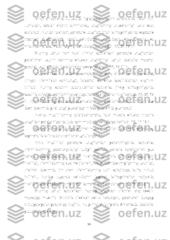 Ishlab  chiqarishda   bu   usulda   foydalanishning   bir   qancha   afzalliklari   bor.
Jumladan,   kerakli   sharoit   ta'minlansa,   urug larning   unuvchanligi   uzoq   vaqtʻ
saqlanadi. Bundan tashqari, generativ urug lari bilan ko paytirilganda vegetativ	
ʻ ʻ
organlari   (tuganaklari)   orqali   avlodlarga   uzatiladigan   virus,   viroid   va
mikoplazma kasalliklari keyingi avlodlarga berilmaydi [33; 56-67 b]. 
Shuning   uchun   ham   ba'zi   olimlar   kartoshkani   generativ   urug laridan	
ʻ
yetishtirish   usulini   ekinning   virussiz   urug chiligi   uchun   dastlabki   material	
ʻ
yaratish usuli sifatida foydalanishni tavsiya etishadi [66; 37-41 b]. 
Urug chilikda   bu   usulning   samaradorligi   yana   shu   bilan   belgilanadiki,	
ʻ
olingan   o simliklar   zamburug ,   bakterial   va   virus   kasalliklaridan   sog lom
ʻ ʻ ʻ
bo ladi.   Buning   sababini   tadqiqotchilar   kartoshka   jinsiy   ko paytirilganda	
ʻ ʻ
kasallik qo zg atuvchilarining avlodga berilmasligi bilan bog lashadi [33; 56-67	
ʻ ʻ ʻ
b].   O simliklarning   past   darajada   viruslar   bilan   kasallanishi   esa   ularning   o suv	
ʻ ʻ
davri davomida yoki urug  yuzasidagi infeksiya ta'sirida yuz beradi. 	
ʻ
Boshqa   mualliflarning   ta'kidlashlaricha,   ba'zi   mozaik   viruslar   botanik
urug idan yetishtirilganda juda kam miqdorda avlodlarga beriladi [46; 13-15 b].	
ʻ
Kartoshlani urug idan yetishtirish muammosi bilan 1930-1960 yillarda va	
ʻ
keyinchalik ko p tadqiqotchilar shug ullanganlar. 	
ʻ ʻ
Biroq   mualliflar   generativ   urug laridan   yetishtirilganda   kartoshka	
ʻ
o simliklarining   geterozigotaligi   tufayli   avlodda   genetik   parchalanish   yuz	
ʻ
berishi,   buning   oqibatida   olingan   hosilning   fenotipik   turli-   tumanligi,   kam
hosilligi, o simliklarning sust rivojlanishi, o suv davridavomiyligining uzunligi,	
ʻ ʻ
o stirish   davomida   bir   qism   o simliklarning   turli   sabablarga   ko ra   nobud	
ʻ ʻ ʻ
bo lishi,   bunday   tuganak   avlodlarini   keyingi   ko paytirishlar   natijasida
ʻ ʻ
hosildorlikning pasayib borishi kabi kamchiliklari aniqlangan [14; 16-25 b].
Shuning   uchun   kartoshkani   haqiqiy   urug idan   o stirish   eng   avvalo	
ʻ ʻ
maqsadga   muvofiq   fenotipik   o xshash   avlod   beradigan,   geterozisli   duragay	
ʻ
populyatsiyalar   yaratishga   bog liq.  Bu   yo nalish   bo yicha   Amerikada   dastlabki	
ʻ ʻ ʻ
yutuqlarga erishilgan. 
14 