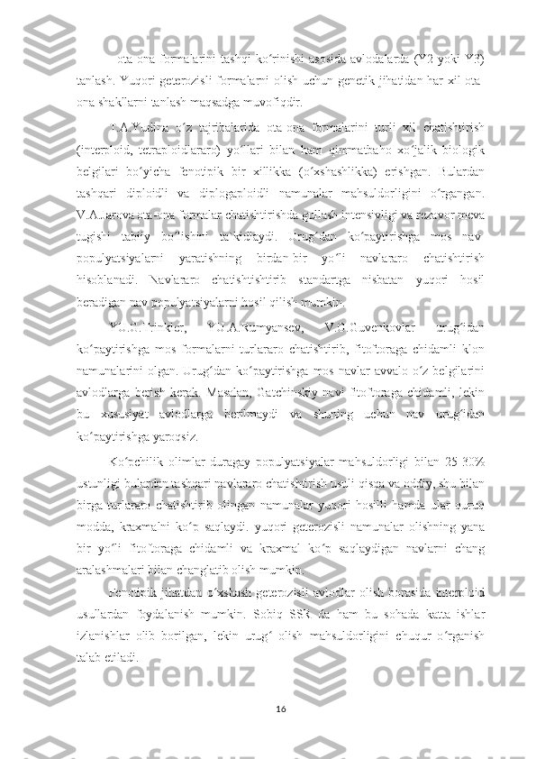 -   ota-ona  formalarini   tashqi   ko rinishi   asosida   avlodalarda   (Y2   yoki   Y3)ʻ
tanlash. Yuqori geterozisli formalarni olish uchun genetik jihatidan har xil ota-
ona shakllarni tanlash maqsadga muvofiqdir.
T.A.Yudina   o z   tajribalarida   ota-ona   formalarini   turli   xil   chatishtirish	
ʻ
(interploid,   tetraploidlararo)   yo llari   bilan   ham   qimmatbaho   xo jalik   biologik	
ʻ ʻ
belgilari   bo yicha   fenotipik   bir   xillikka   (o xshashlikka)   erishgan.   Bulardan	
ʻ ʻ
tashqari   diploidli   va   diplogaploidli   namunalar   mahsuldorligini   o rgangan.	
ʻ
V.A.Jarova ota-ona formalar chatishtirishda gullash intensivligi va rezavor meva
tugishi   tabiiy   bo lishini   ta`kidlaydi.   Urug dan   ko paytirishga   mos   nav-	
ʻ ʻ ʻ
populyatsiyalarni   yaratishning   birdan-bir   yo li   navlararo   chatishtirish	
ʻ
hisoblanadi.   Navlararo   chatishtishtirib   standartga   nisbatan   yuqori   hosil
beradigan nav populyatsiyalarni hosil qilish mumkin.
YU.G.Trinkler,   YU.A.Rumyansev,   V.G.Guvenkovlar   urug idan	
ʻ
ko paytirishga   mos   formalarni   turlararo   chatishtirib,   fitoftoraga   chidamli   klon	
ʻ
namunalarini  olgan.  Urug dan ko paytirishga  mos navlar  avvalo o z belgilarini	
ʻ ʻ ʻ
avlodlarga   berish   kerak.   Masalan,   Gatchinskiy   navi   fitoftoraga   chidamli,   lekin
bu   xususiyat   avlodlarga   berilmaydi   va   shuning   uchun   nav   urug idan	
ʻ
ko paytirishga yaroqsiz.	
ʻ
Ko pchilik   olimlar   duragay   populyatsiyalar   mahsuldorligi   bilan   25-30%	
ʻ
ustunligi bulardan tashqari navlararo chatishtirish usuli qisqa va oddiy, shu bilan
birga   turlararo   chatishtirib   olingan   namunalar   yuqori   hosilli   hamda   ular   quruq
modda,   kraxmalni   ko p   saqlaydi.   yuqori   geterozisli   namunalar   olishning   yana	
ʻ
bir   yo li   fitoftoraga   chidamli   va   kraxmal   ko p   saqlaydigan   navlarni   chang	
ʻ ʻ
aralashmalari bilan changlatib olish mumkin.
Fenotipik   jihatdan   o xshash   geterozisli   avlodlar   olish   borasida   interploid	
ʻ
usullardan   foydalanish   mumkin.   Sobiq   SSR   da   ham   bu   sohada   katta   ishlar
izlanishlar   olib   borilgan,   lekin   urug   olish   mahsuldorligini   chuqur   o rganish	
ʻ ʻ
talab etiladi.
16 