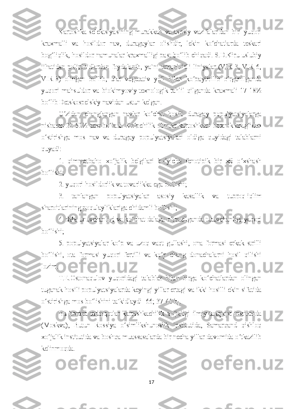 Kartoshka   selektsiyasining   murakkab   va   asosiy   vazifalaridan   biri   yuqori
kraxmalli   va   hosildor   nav,   duragaylar   olishdir,   lekin   ko chatlarda   teskariʻ
bog liqlik, hosildor namunalar kraxmalligi past bo lib chiqadi. S.D.Kiru uslubiy	
ʻ ʻ
jihatidan  poliploidlardan  foydalanib,   ya`ni   tetraploidli   liniyalar   (VIR-3,  VIR-6,
VIR-8)   olingan   bo lib,   ular   vegetativ   yo l   bilan   ko paytirilib   o rganilganda	
ʻ ʻ ʻ ʻ
yuqori   mahsuldor   va   biokimyoviy-texnologik   tahlil   qilganda   kraxmali   17-18%
bo lib Detskospelskiy navidan ustun kelgan.	
ʻ
O zidan   changlangan   navlar   ko chat   hosili   duragay   populyatsiyalarga	
ʻ ʻ
nisbatan 20-50% past bo ladi. Ko pchilik olimlar kartoshkani botanik urug idan	
ʻ ʻ ʻ
o stirishga   mos   nav   va   duragay   populyatsiyalari   oldiga   quyidagi   talablarni	
ʻ
quyadi:
1.   qimmatbaho   xo jalik   belgilari   bo yicha   fenotipik   bir   xil   o xshash	
ʻ ʻ ʻ
bo lishi;	
ʻ
2. yuqori hosildorlik va tovarlikka ega bo lishi;	
ʻ
3.   tanlangan   populyatsiyalar   asosiy   kasallik   va   tuproq-iqlim
sharoitlarining noqulayliklariga chidamli bo lishi;	
ʻ
4. dala unuvchanligi va ko chat dalaga o tqazilganda tutuvchanligi yuqori	
ʻ ʻ
bo lishi;	
ʻ
5.   populyatsiyalar   ko p   va   uzoq   vaqt   gullashi,   ona   formasi   erkak   strilli	
ʻ
bo lishi,   ota   formasi   yuqori   fertilli   va   ko p   chang   donachalarni   hosil   qilishi	
ʻ ʻ
lozim.
T.E.Ostonaqulov   yuqoridagi   talablar   bilan   birga   ko chatlardan   olingan	
ʻ
tuganak hosili populyatsiyalarda keyingi yillar ertagi va ikki hosilli ekin sifatida
o stirishga mos bo lishini ta`kidlaydi [66; 37-41 b].	
ʻ ʻ
Bu   borada   tadqiqotlar   kartoshkachilik   xo jaligi   ilmiy-tadqiqot   institutida	
ʻ
(Moskva),   Butun   Rossiya   o simlikshunoslik   institutida,   Samarqand   qishloq	
ʻ
xo jalik institutida va boshqa muassasalarda bir necha yillar davomida o tkazilib	
ʻ ʻ
kelinmoqda.
17 