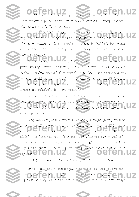 Yu.P.Trinkler   kartoshka   generativ   ko paytirilganda   belgilariniʻ
tabaqalanishini   pog onali   chatishtirib   murakkab   geterozisli   duragay   olish   yo li	
ʻ ʻ
bilan yaratish mumkinligini qayd etadi.
Tanlashda   ko chatlar   tuganaklar   shakli,   ko zchalar   chuqurligi   va   kam
ʻ ʻ
miqdorda   stolonlar   uzunligi   bo yicha   negativ   tanlash   o tkazish   mumkin.	
ʻ ʻ
Ximiyaviy   mutagenlar   bilan   urug larni   ishlaganda   ko chatlardan   yuqori	
ʻ ʻ
kraxmallilik   kuzatilib,   birinchi   tuganak   reproduktsiyalarida   hosildorlik   oshishi
kuzatilishi mumkin.
V.D.Kolochev,   B.I.Guvenkov,   A.Kapronov   ma`lumotlarida   yovvoyi   va
yarim   yovvoyi   turlarni   yaatishtirib,   murakkab   turlararo   duragaylash   asosida
istiqbolli   populyatsiya   hosil   qilish   mumkinligi   aytilgan.   Transgressiv   geterozis
birinchi,   ikkinchi   va   uchinchi   bo lishi   mumkin.   Bu   degani   duragay   formalari	
ʻ
o zidan   changlanib   olinganda   ota-ona   formalarini   hosildorligini   dastlabki	
ʻ
tuganak reproduktsiyalarida pasaytirmasligidir.
Xulosa qilib ta`kidlash mumkinki, kartoshkani botanik urug idan o stirish	
ʻ ʻ
tarixi qadimdan ma`lum bo lsa, lekin asosiy ilmiy izlanishlar asrimizning 50-60	
ʻ
yillaridan   boshlanib,   80-yillarga   kelib   butun   kartoshka   ekiladigan   davlatlarda
keng o rganila boshladi.	
ʻ
Urug dan ko paytirishga mos nav va duragay populyatsiyalar yaratish va	
ʻ ʻ
tanlash borasida seleksiya ishi keng miqyosda amalga oshirilmoqda. Eng qulay
va   ma’qul   usul   navlar   va   turlararo   chatishtirib   duragay   populyatsiyalar   hosil
qilishdir. Ulardan har bir tuproq-iqlim sharoitlari uchun maqsadga muvofiqlarini
tanlash   va   keng   tadbiq   etish,   ya’ni   kartoshkani   urug dan   ko chat   ekin   sifatida	
ʻ ʻ
ko paytirish,   o stirish   texnologiyasini   ilmiy   asosda   ishlab   chiqish   bilan	
ʻ ʻ
bog liqdir.
ʻ
1.3. § .  Tuganaklari bilan kartoshka yetishtirish texnologiyasi
Bahorda ekilgan kartoshkadan yuqori hosil olish qullanadigan agrotexnik
tadbirlarga   ko ʻ p   jihatdan   bog ʻ liq.   Urug ʻ lik   kartoshka   tuganagini   ekishga
tayyorlash   shunday   tadbirlardan   biridir.   Ekish   uchun   tuganaklarning   to ʻ g ʻ ri
18 