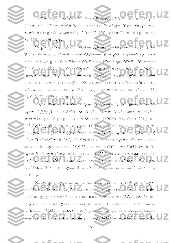 Unib chiqishini tezlashtirish uchun S.V.Palexa 2-3 kun suvda saqlash yoki
24 soat gibberillin eritmasida ivitib, qisman quritib so ngra ekishni tavsiya etadi.ʻ
Suvda   saqlanganda   unuvchanligi   6-kun   91-94%,   gibberillinda   ishlaganda   esa
89-90% ni tashkil etgan.
Urug ni (gidrovisev) suv orqali maxsus vakuum idish orqali ekish usulini	
ʻ
V.O.Kuchumov taklif etadi. Bunda ekish normasi urug ni unuvchanligiga qarab	
ʻ
belgilanadi.Urug   ekish   oldidan  nishlatilib   suv   bilan  birga   ekiladi.  Ekilganning	
ʻ
10-14-   kuni   unib   chiqish   boshlanadi.   Urug ning   yuqori   dala   unuvchanligi	
ʻ
rezavor-mevadan   2-yili   ajratib   olinganda   kuzatilgan.   Bu   esa   ingibitir   moddalar
ta`sir   etish   tugashi   bilan   bog liq.   Kartoshkani   botanik   urug dan   ko chat   ekin	
ʻ ʻ ʻ
sifatida   turli   tup   qalinliklarida   o sish,   rivojlanish   va   hosildorlikka   ta`sirini   [66;	
ʻ
37-41 b; 21; 32-36 b.] o rganganlar.	
ʻ
T.A   Yudina   ma`lumotlari   bo yicha   ko chatlarni   70x30   sxemada   har   bir	
ʻ ʻ
uyaga   1,2,3,4,5   ta   o simlik   va   70x10   hamda   70x6   sxemada   o stirib	
ʻ ʻ
samaradorligini   o rgangan.   Tajriba   varianlari   bo yicha   hosildorlik   196,4   dan	
ʻ ʻ
306,7 ga/ts gacha o zgargan va yuqori ko rsatkich 70x30 santimetr sxemada har
ʻ ʻ
bir   uyada   2   ta   (306,7   s.ga)   va   70x30   sm   da   har   bir   uyada   3   ta   (280,3   ga.s)
o simlik   o tkazilganda   167,   243-47x   Anoka   kombinatsiyadan   olingan   .Ushbu	
ʻ ʻ
varianlarda   tuganaklar   soni   18,6-22,2   donani   tashkil   etgan.70x30   sm   da   bir
uyada   5   o simlik   o tkazilganda   hosildorlik   251,6   ga/ts   va   tuganaklar   soni   esa	
ʻ ʻ
28,1   dona,   tuganaklar   o rtacha   vazni   esa   16,8   g   ni   tashkil   etgan.   Ko payish	
ʻ ʻ
koeffitsenti   70x30   sm   uyada   3   ta   o simlik   tajriba   variantida   14,2-14,3   ga	
ʻ
erishilgan.
Xulosa   qilib   aytganda   ushbu,   variantda   hosildorlik   50%   ga   ko payish	
ʻ
koeffitsienti   2   marta   ortiq,   1000   dona   urug lik   tuganaklar   tannarxi   tugunaklar	
ʻ
bilan ekilganga nisbatan 4 marta arzon ekanligi aniqlangan. V.A.Jarova fikricha
maydon   birligidan   yuqori   miqdorda   urug lik   tuganaklari   olish   uchun	
ʻ
ko chatlarni 70x30 sm da ekishni va 1 gektaridan olingan tuganaklar 16 gektarni	
ʻ
urug lik   bilan   ta`minlash   mumkinligini   qayd   etadi.Bunda   urug lik   tuganaklar	
ʻ ʻ
25 