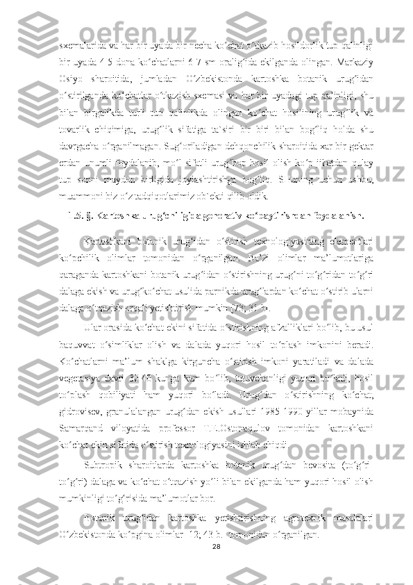 sxemalarida va har bir uyada bir necha ko chat o tkazib hosildorlik tup qalinligiʻ ʻ
bir  uyada 4-5 dona ko chatlarni 6-7 sm  oralig ida ekilganda olingan. Markaziy	
ʻ ʻ
Osiyo   sharoitida,   jumladan   O zbekistonda   kartoshka   botanik   urug idan	
ʻ ʻ
o stirilganda   ko chatlar   o tkazish   sxemasi   va   har   bir   uyadagi   tup   qalinligi,   shu	
ʻ ʻ ʻ
bilan   birgalikda   turli   tup   qalinlikda   olingan   ko chat   hosilining   urug lik   va	
ʻ ʻ
tovarlik   chiqimiga,   urug lik   sifatiga   ta`siri   bir   biri   bilan   bog liq   holda   shu	
ʻ ʻ
davrgacha o rganilmagan. Sug oriladigan dehqonchilik sharoitida xar bir gektar	
ʻ ʻ
erdan   unumli   foydalanib,   mo l   sifatli   urug bop   hosil   olish   ko p   jihatdan   qulay	
ʻ ʻ ʻ
tup   sonni   maydon   birligida   joylashtirishga   bog liq.   SHuning   uchun   ushbu,	
ʻ
muammoni biz o z tadqiqotlarimiz ob`ekti qilib oldik. 	
ʻ
1.5.  § .  Kartoshka urug chiligida generativ ko paytirishdan foydalanish.	
ʻ ʻ
Kartoshkani   botanik   urug idan   o stirish   texnologiyasining   elementlari	
ʻ ʻ
ko pchilik   olimlar   tomonidan   o rganilgan.   Ba’zi   olimlar   ma’lumotlariga	
ʻ ʻ
qaraganda kartoshkani botanik urug idan o stirishning urug ni to g ridan-to g ri	
ʻ ʻ ʻ ʻ ʻ ʻ ʻ
dalaga ekish va urug ko chat usulida parnikda urug lardan ko chat o stirib ularni	
ʻ ʻ ʻ ʻ ʻ
dalaga o tqazish orqali yetishtirish mumkin [73; 31 b]. 	
ʻ
Ular orasida ko chat ekini sifatida o stirishning afzalliklari bo lib, bu usul	
ʻ ʻ ʻ
baquvvat   o simliklar   olish   va   dalada   yuqori   hosil   to plash   imkonini   beradi.	
ʻ ʻ
Ko chatlarni   ma’lum   shaklga   kirguncha   o stirish   imkoni   yaratiladi   va   dalada	
ʻ ʻ
vegetasiya   davri   30-40   kunga   kam   bo lib,   tutuvchanligi   yuqori   bo ladi,   hosil	
ʻ ʻ
to plash   qobiliyati   ham   yuqori   bo ladi.   Urug dan   o stirishning   ko chat,	
ʻ ʻ ʻ ʻ ʻ
gidrovisev,   granulalangan   urug dan   ekish   usullari   1985-1990   yillar   mobaynida	
ʻ
Samarqand   viloyatida   professor   T.E.Ostonaqulov   tomonidan   kartoshkani
ko chat ekin sifatida o stirish texnologiyasini ishlab chiqdi. 	
ʻ ʻ
Subtropik   sharoitlarda   kartoshka   botanik   urug dan   bevosita   (to g ri-	
ʻ ʻ ʻ
to g ri) dalaga va ko chat o tqazish yo li bilan ekilganda ham yuqori hosil olish	
ʻ ʻ ʻ ʻ ʻ
mumkinligi to g risida ma’lumotlar bor. 	
ʻ ʻ
Botanik   urug idan   kartoshka   yetishtirishning   agrotexnik   masalalari	
ʻ
O zbekistonda ko pgina olimlar [12; 43 b.] tomonidan o rganilgan. 	
ʻ ʻ ʻ
28 