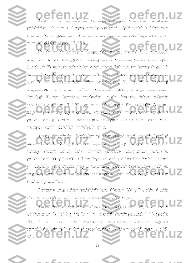 Ba’zi   olimlar   tajribalarida   Samarqand   viloyati   sharoitida   bu   usulda
yetishtirish   uchun   mos   duragay   populyasiyalarini   to g ri   tanlab   ko chat   ekinʻ ʻ ʻ
sifatida   o stirib   gektaridan   18-20   tonna   urug lik   hamda   tovar   tuganaklar   olish	
ʻ ʻ
mumkinligi isbotlangan [12; 43 b]. 
Urug ni   to g ridan-to g ri   dalaga   ekib   ko chat   o stirish   juda   murakkab,	
ʻ ʻ ʻ ʻ ʻ ʻ ʻ
urug   unib   chiqish   energiyasini   noqulay   tuproq   sharoitida   saqlab   qololmaydi.	
ʻ
Qurg oqchilik va hashoratlar bilan zararlanish tufayli tup son kamayishiga olib
ʻ
keladi. Dastlabki rivojlanish davrida ko chatlarning sekin o sishi, o suv davrida	
ʻ ʻ ʻ
kasallik   va   zararkunandalar   bilan   zararlanishi,   bu   usulni   qo llashning	
ʻ
chegaralovchi   omillardan   bo lib   hisoblanadi.   Lekin,   shunga   qaramasdan	
ʻ
Perudagi   Xalqaro   kartoshka   markazida   urug ni   bevosita   dalaga   ekkanda	
ʻ
hosildorlik gektaridan 210-320 sentnerni tashkil  etgan. Shu usul  bilan Angliya,
AQShning   shimoliy   rayonlarida   va   Xitoyda   o stirish   mumkin.   Ammo   ekinni
ʻ
yetishtirishning   samarali   texnologiyasi   muayyan   tuproq-iqlim   sharoitlarini
hisobga olgan holda ishlab chiqishga bog liq.	
ʻ
Rossiya   sharoitida   o simliklarning   vegetasiyasi   davri   qisqa   bo lganligi	
ʻ ʻ
uchun   ko chatlar   to lig icha   tovar   tuganaklar   to play   olmaydi.   Shu   sababli	
ʻ ʻ ʻ ʻ
bunday   sharoit   uchun   ba’zi   olimlar   generativ   urug laridan   kartoshka	
ʻ
yetishtirishni ikki yillik ekin sifatida foydalanishni taklif etadilar. Ya’ni, birinchi
yil   dastlabki   ko chatlarda   mayda   tuganaklar   ekmalar   (sevkalar)   olinadi   va	
ʻ
kelgusi   yil   esa   ulardan   xo raki   kartoshka   yetishtirish   uchun   urug lik   material	
ʻ ʻ
sifatida foydalaniladi. 
Generativ   urug laridan   yetishtirib   kartoshkadan   ikki   yillik   ekin   sifatida	
ʻ
o stirish borasida bir qator olimlar izlanishlar olib borishgan. 	
ʻ
Respublikamiz   sharoitida   o tkazilgan   tadqiqotlar   natijasida   ayrim	
ʻ
ko chatlardan  470-530  g  [66;   37-41  b.]   o stirish   sharoitiga  qarab  1-3  kg  gacha	
ʻ ʻ
[65;   4   b.]   hosil   olish   mumkinligi   aniqlangan.   Ularning   tuganak
reproduksiyalarining hosildorligi esa gektaridan 19-23 s ni tashkil etgan [71; 25-
27 b]. 
29 