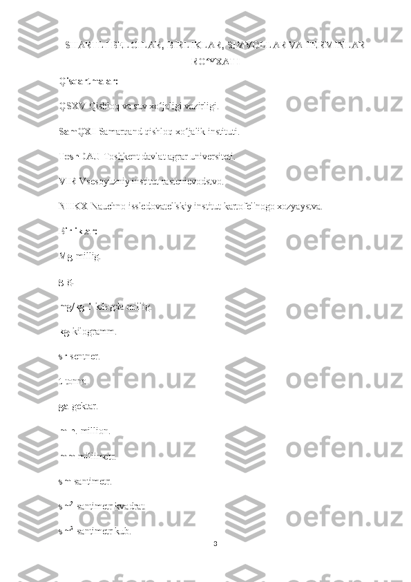 SHARTLI BELGILAR, BIRLIKLAR, SIMVOLLAR VA TERMINLAR
RO YXATIʻ
Qisqartmalar:
QSXV -Qishloq va suv xo jaligi vazirligi.	
ʻ
SamQXI -Samarqand qishloq xo jalik instituti.	
ʻ
ToshDAU -Toshkent davlat agrar universiteti.
VIR -Vsesoyuzniy institut rastenievodstvo.
NIIKX -Nauchno issledovatel'skiy institut kartofel'nogo xozyaystva.
Birliklar:
Mg -millig.
g -g.
mg/kg -1 kilogda millig.
kg - kilogramm.
sr -sentner.
t- tonna.
ga -gektar.
mln .-million.
mm -millimetr.
sm -santimetr.
sm 2
-santimetr kvadrat.
sm 3
-santimetr kub.
3 