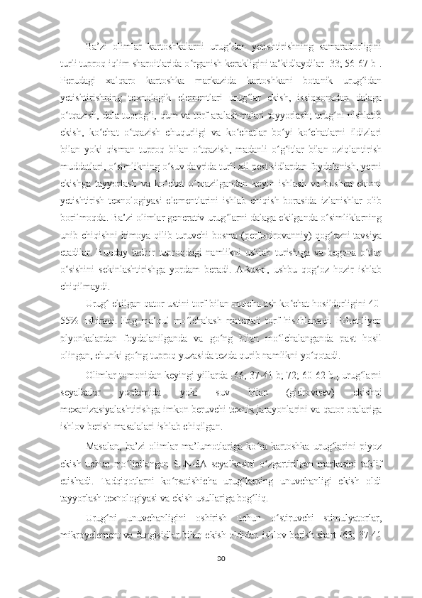 Ba’zi   olimlar   kartoshkalarni   urug dan   yetishtirishning   samaradorliginiʻ
turli tuproq-iqlim sharoitlarida o rganish kerakligini ta’kidlaydilar [33; 56-67 b].	
ʻ
Perudagi   xalqaro   kartoshka   markazida   kartoshkani   botanik   urug idan	
ʻ
yetishtirishning   texnologik   elementlari   urug lar   ekish,   issiqxonadan   dalaga	
ʻ
o tqazish, dala tuprog i, qum va torf aralashmalari tayyorlash; urug ni nishlatib	
ʻ ʻ ʻ
ekish,   ko chat   o tqazish   chuqurligi   va   ko chatlar   bo yi   ko chatlarni   ildizlari	
ʻ ʻ ʻ ʻ ʻ
bilan   yoki   qisman   tuproq   bilan   o tqazish,   madanli   o g itlar   bilan   oziqlantirish	
ʻ ʻ ʻ
muddatlari, o simlikning o suv davrida turli xil pestisidlardan foydalanish, yerni	
ʻ ʻ
ekishga   tayyorlash   va   ko chat   o tqazilgandan   keyin   ishlash   va   boshqa   ekinni	
ʻ ʻ
yetishtirish   texnologiyasi   elementlarini   ishlab   chiqish   borasida   izlanishlar   olib
borilmoqda. Ba’zi olimlar generativ urug larni dalaga ekilganda o simliklarning	
ʻ ʻ
unib chiqishni himoya qilib turuvchi bosma (perfonirovanniy) qog ozni tavsiya	
ʻ
etadilar.   Bunday   tadbir   tuproqdagi   namlikni   ushlab   turishiga   va   begona   o tlar	
ʻ
o sishini   sekinlashtirishga   yordam   beradi.   Afsuski,   ushbu   qog oz   hozir   ishlab	
ʻ ʻ
chiqilmaydi. 
Urug  ekilgan qator ustini torf bilan mulchalash ko chat hosildorligini 40-	
ʻ ʻ
55%   oshiradi.   Eng   ma’qul   mo lchalash   materiali   torf   hisoblanadi.   Polietiliyen	
ʻ
plyonkalardan   foydalanilganda   va   go ng   bilan   mo lchalanganda   past   hosil	
ʻ ʻ
olingan, chunki go ng tuproq yuzasida tezda qurib namlikni yo qotadi. 	
ʻ ʻ
Olimlar tomonidan keyingi yillarda [66; 37-41 b; 72; 60-62 b.] urug larni	
ʻ
seyalkalar   yordamida   yoki   suv   bilan   (gidrovisev)   ekishni
mexanizasiyalashtirishga imkon beruvchi texnik jarayonlarini va qator oralariga
ishlov berish masalalari ishlab chiqilgan. 
Masalan,   ba’zi   olimlar   ma’lumotlariga   ko ra   kartoshka   urug larini   piyoz	
ʻ ʻ
ekish   uchun   mo ljallangan   SLN-8A   seyalkasini   o zgartirilgan   markasini   taklif	
ʻ ʻ
etishadi.   Tadqiqotlarni   ko rsatishicha   urug larning   unuvchanligi   ekish   oldi	
ʻ ʻ
tayyorlash texnologiyasi va ekish usullariga bog liq. 	
ʻ
Urug ni   unuvchanligini   oshirish   uchun   o stiruvchi   stimulyatorlar,	
ʻ ʻ
mikroyelement va fungisidlar bilan ekish oldidan ishlov berish shart [63; 37-41
30 