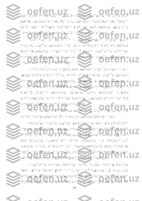 etgan. 70x30 sm  sxemada  bir uyada 5 o simlik o tqazilganda hosildorlik 251,6ʻ ʻ
ga/sr va tuganaklar soni esa 28,1 dona, tuganaklar o rtacha vazni  esa 16,8 g ni	
ʻ
tashkil   etgan.   Ko payish   koeffisenti   70x30   sm   ekish   sxemada   uyada   3   ta	
ʻ
o simlik ekilgan tajriba variantida 14,2-14,3 donani tashkil etgan.	
ʻ
Ba’zi   mualliflar   [55;   60-104   b.]   fikricha   maydon   birligidan   yuqori
miqdorda   urug lik   tuganaklari   olish   uchun   ko chatlarni   70x30   sm   sxemada	
ʻ ʻ
ekishni   va   gektaridan   olingan   hosil   bilan   16   gektarni   urug lik   bilan   ta’minlash	
ʻ
mumkinligini   qayd   etadilar.   Bu   usulda   yetishtirilgan   urug lik   tuganaklarning
ʻ
o rtacha vazni 15-20 g ni tashkil etgan.	
ʻ
Olimlar  ma’lumotlari  bo yicha ekish sxemasini  to g ri  tanlangan holda 1	
ʻ ʻ ʻ
uyadagi   ko chatlar   sonini   2-3   ta   oshirish   umumiy   hosildan   urug lik   tuganaklar	
ʻ ʻ
chiqimini   oshiradi.   O z   tadqiqotlarida   Lvovyanka   x   Zareva;   Lvovanka   x	
ʻ
800174; Movka x Dobro; Mavka x Zareva duragay kombinasiyalarini 70x30-1,
70x30-2,   70x30-3   sxemalarda   ekilganda   tajriba   variantlari   bo yicha	
ʻ
kombinasiyalarda   har   bir   o simlikda   shakllangan   tuganaklar   chiqimi   17,4-23,2	
ʻ
donagacha o zgarishi mumkinligini aniqlaganlar. 	
ʻ
Ya’ni,  odatdagi   70x30  sxemada   esa   440  ming   dona  o rniga  tup   qalinligi	
ʻ
oshirish hisobiga gektaridan 760 ming dona tuganaklar (ekma) olingan. 
Kartoshkani   botanik   urug idan   yetishtirishning   texnologik   elementlarini	
ʻ
o rganish   borasida   O rta   Osiyoda,   jumladan   O zbekistonda   [31;   20-135   b;   32;	
ʻ ʻ ʻ
56-67 b; 10; 28 b.] keyingi yillardagi tadqiqotlarda urug ni ekishga tayyorlash,	
ʻ
ekish   chuqurligi,   tutuvchanligini   oshirish   maqsadida   TUR   preparatini   turli
dozalarda   qo llash,   ko chatlarni   turli   o tkazish   sxemalarida   ekish,   mineral   va	
ʻ ʻ ʻ
organik o g itilarning turli normasida oziqlantirish, sug orish rejimi va soni kabi	
ʻ ʻ ʻ
texnologik elementlari o rganish bo yicha tadqiqotlar o tkazilgan. 	
ʻ ʻ ʻ
Urug larning   parnikka   ekishning   optimal   muddati   mahalliy   sharoitda	
ʻ
fevral   oyining   ikkinchi   yarmi   bo lib,   har   1   m	
ʻ 2  
maydonga   0,8-0,9   g   urug	ʻ
sarflanganda   ko chatlarning   qora   ildiz   chirish   va   rizoktoniz   bilan   kasallanishi	
ʻ
26,3%   kamaygan  va standart  ko chatlar  chiqimi   oshganligi  kuzatilgan  [53;  27-	
ʻ
32 