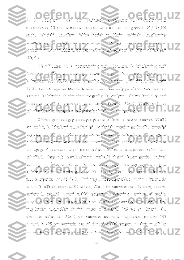 28   b].   Urug larni   ekish   oldi   o stiruvchi   stimulyator   va   mikroelementlarʻ ʻ
arlashmasida   12   soat   davomida   ishlash,   unib   chiqish   energiyasini   94,4-98,6%
gacha   oshirishi,   urug larni   ishlov   berish   muddatini   oshirishi   urug larning	
ʻ ʻ
unuvchanligini   pasaytirishi   aniqlangan.   Bunday   natijalarni   mualliflar
gibberilinni uzoq muddat ta’siri esa ingibitor kabi ta’sir qilishi bilan izohlashgan
[65; 4 b].
O simliklarga   TUR   preparatining   turli   dozalarda   ko chatlarning   turli	
ʻ ʻ
fazalarida   qo llanilib   ulurning   tutuvchanligiga   ta’siri   tekshirilganda,   bu	
ʻ
ko rsatkich   97,1-99,2%   gacha   oshganligi,   ko chatlarni   unib   chiqqandan   keyin	
ʻ ʻ
25-30   kuni   ishlaganda   esa,   ko chatlarni   parnikda   bo yiga   o sishi   sekinlashishi	
ʻ ʻ ʻ
standart   ko chatlar   chiqimining   oshganligi   kuzatilgan.   Ko chatlardan   yuqori	
ʻ ʻ
miqdorda   urug lik   tuganaklari   olish   uchun   (70x10,   70x20,   70x30   sm)   tup	
ʻ
qalinligida uchta duragay populyasiyalar hosildorligi o rganilgan. 	
ʻ
O rganilgan   duragay   populyasiyalarda   ko chat   o tkazish   sxemasi   70x20	
ʻ ʻ ʻ
sm   bo lib,   ko chatlarni   tutuvchanligi   oziqlanish   maydoniga   bog liq   emasligi
ʻ ʻ ʻ
qayd etilgan [64; 14 b]. Xalqaro kartoshka markazi da ko chatlarni har bir uyada	
ʻ
5 donadan ekilganda kamida 3 tasi tutuvchan bo lishi aniqlangan. Ba’zi olimlar	
ʻ
bir   uyaga   4   donadan   urug   ekish   ko chat   ko karib   chiqqandan   so ng   turli	
ʻ ʻ ʻ ʻ
qalinlikda   (yagona)   siyraklashtirib   mahsuldorligini   kuzatilganda   optimal
qalinligi   1   m 2
  uchun   96   ta   o simlik   deb   topilgan.   Bunday   tup   qalinligida	
ʻ
ko chatlarni   Sank-Peterburg   sharoitida   70x25,   70x10   sm   sxemalarda   ekib	
ʻ
taqqoslanganda   [34;   45-47   b.]   1m 2
  maydondan   tuganaklar   chiqimi   o rtacha   23	
ʻ
donani 70x25 sm sxemada 60 donani, 70x10 sm sxemada esa 129 dona, nazorat
variantida   esa   32   donani   tashkil   yetgan.   Rossiyaning   Tambov   viloyatida
urug larni   namiqtirib   dalaga   70x15   va   70x25   sm   sxemalarda   ekilganda   1m	
ʻ 2
maydondan   tuganaklar   chiqimi   muvofiq   ravishda   169   va   74   donani,   shu
sharoitda   ko chatlar   70x10   sm   sxemada   ekilganda   tuganaklar   chiqimi   163	
ʻ
donani,   70x25   sm   sxemada   esa   74   donani   tashkil   yetgan.   Boshqa   mualliflar
tomonidan   olingan   tuganaklar   yuqori   sifatli   urug lik   materiali   bo lib,   keyingi	
ʻ ʻ
33 