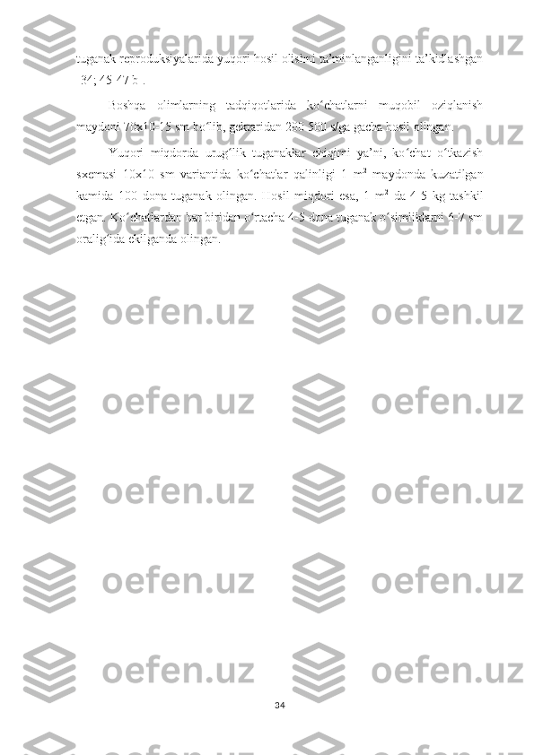 tuganak reproduksiyalarida yuqori hosil olishni ta’minlanganligini ta’kidlashgan
[34; 45-47 b]. 
Boshqa   olimlarning   tadqiqotlarida   ko chatlarni   muqobil   oziqlanishʻ
maydoni 70x10-15 sm bo lib, gektaridan 200-500 s/ga gacha hosil olingan. 	
ʻ
Yuqori   miqdorda   urug lik   tuganaklar   chiqimi   ya’ni,   ko chat   o tkazish	
ʻ ʻ ʻ
sxemasi   10x10   sm   variantida   ko chatlar   qalinligi   1   m	
ʻ 2
  maydonda   kuzatilgan
kamida   100   dona   tuganak   olingan.   Hosil   miqdori   esa,   1   m 2
  da   4-5   kg   tashkil
etgan. Ko chatlardan har biridan o rtacha 4-5 dona tuganak o simliklarni 6-7 sm	
ʻ ʻ ʻ
oralig ida ekilganda olingan. 	
ʻ
34 