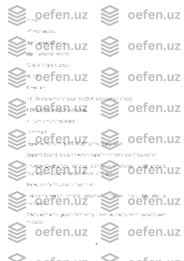 m -metr.
m 2
-metr kvadrat.
t/ga -1 gektardan tonna.
s/ga -1 gektardan sentner.
0
C -sel'si bo yicha daraja.ʻ
% -foiz.
Simvollar :
EKF05 -eng kam aniqlikdagi farq (5 % darajadagi aniqlikda)
S (% )- tajriba xatosi, foiz hisobida
pH -tuproq muhiti reaksiyasi
Terminlar:
Paykal -variantlar bo yicha ekilgan tajriba maydonchasi.	
ʻ
Qaytariq  (takror)-dalada bir variant paykalini bir necha takrorlikda ekilishi.
Unuvchanlik -urug larni   ekinning   talabiga   mos   keladigan   qulay   sharoitda
ʻ
belgilangan muddat ichida unib chiqish qobiliyati.
Mahsuldorlik -bir tupdan olingan hosil.
Hosildorlik -maydon   birligida   gektaridan   olinadigan   hosil,   t/ga,   s/ga   da
hisoblanadi.
O stiruvchi   stimulyator	
ʻ -o simlikning   o sishi   va   rivojlanishini   tezlashtiruvchi	ʻ ʻ
moddalar.
4 