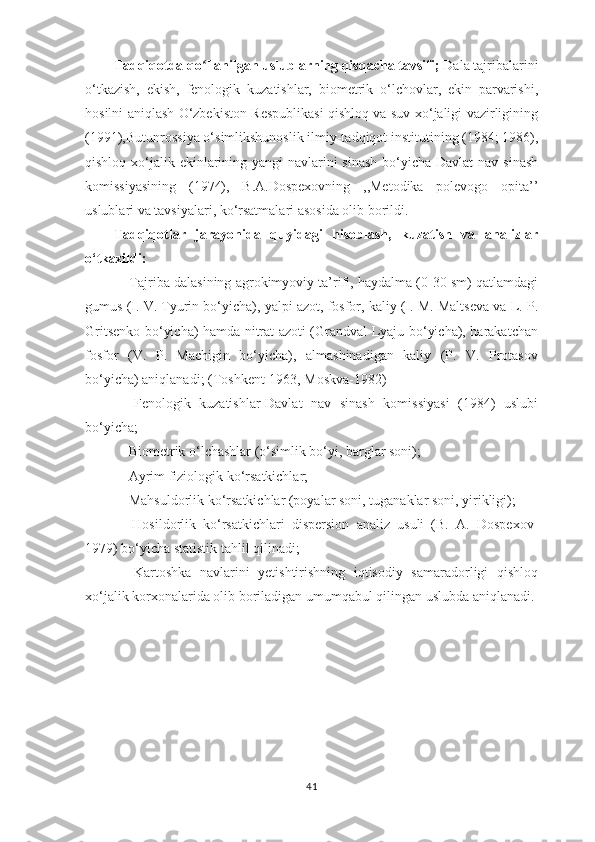 Tadqiqotda qo ʻ llanilgan uslublarning qisqacha tavsifi;  Dala tajribalarini
o‘tkazish,   ekish,   fenologik   kuzatishlar,   biometrik   o‘lchovlar,   ekin   parvarishi,
hosilni aniqlash O‘zbekiston Respublikasi qishloq va suv xo‘jaligi vazirligining
(1991),Butunrossiya o‘simlikshunoslik ilmiy-tadqiqot institutining (1984; 1986),
qishloq xo‘jalik ekinlarining yangi navlarini sinash  bo‘yicha Davlat  nav sinash
komissiyasining   (1974),   B.A.Dospexovning   ,,Metodika   polevogo   opita’ ’
uslublari va tavsiyalari, ko‘rsatmalari asosida olib borildi.
Tadqiqotlar   jarayonida   quyidagi   hisoblash,   kuzatish   va   analizlar
o‘tkazildi:
- Tajriba dalasining agrokimyoviy ta’rifi, haydalma (0-30 sm) qatlamdagi
gumus (I. V. Tyurin bo‘yicha), yalpi azot, fosfor, kaliy (I. M. Maltseva va L. P.
Gritsenko bo‘yicha) hamda nitrat azoti (Grandval-Lyaju bo‘yicha), harakatchan
fosfor   (V.   P.   Machigin   bo‘yicha),   almashinadigan   kaliy   (P.   V.   Protasov
bo‘yicha) aniqlanadi; (Toshkent-1963, Moskva-1982)
-   Fenologik   kuzatishlar-Davlat   nav   sinash   komissiyasi   (1984)   uslubi
bo‘yicha;
- Biometrik o‘lchashlar (o‘simlik bo‘yi, barglar soni);
- Ayrim fiziologik ko‘rsatkichlar;
- Mahsuldorlik ko‘rsatkichlar (poyalar soni, tuganaklar soni, yirikligi);
-   Hosildorlik   ko‘rsatkichlari   dispersion   analiz   usuli   (B.   A.   Dospexov-
1979) bo‘yicha statistik tahlil qilinadi;
-   Kartoshka   navlarini   yetishtirishning   iqtisodiy   samaradorligi   qishloq
xo‘jalik korxonalarida olib boriladigan umumqabul qilingan uslubda aniqlanadi.
41 