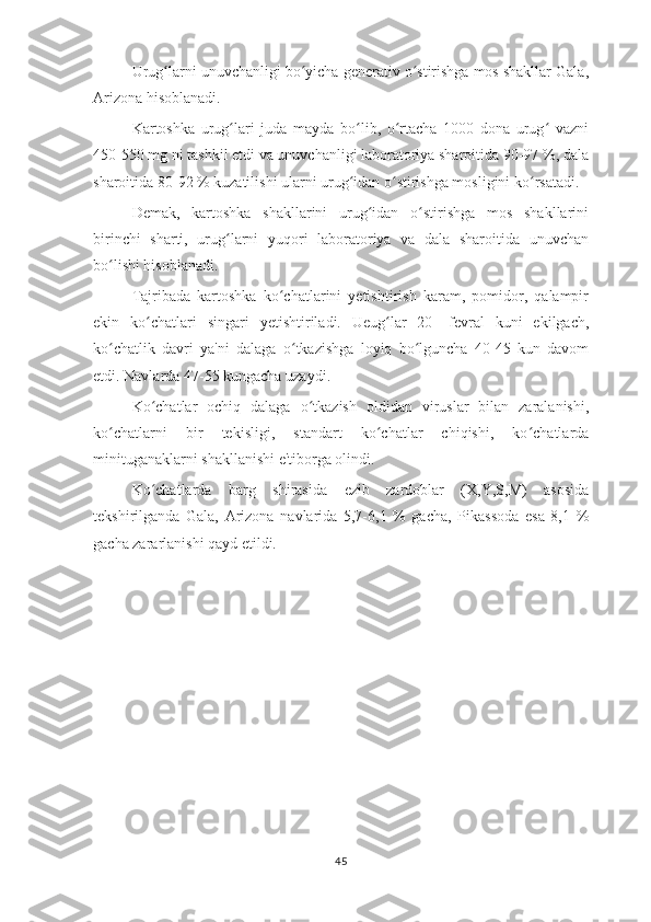 Urug larni unuvchanligi bo yicha generativ o stirishga mos shakllar Gala,ʻ ʻ ʻ
Arizona hisoblanadi. 
Kartoshka   urug lari   juda   mayda   bo lib,   o rtacha   1000   dona   urug   vazni	
ʻ ʻ ʻ ʻ
450-550 mg ni tashkil etdi va unuvchanligi laboratoriya sharoitida 90-97 %, dala
sharoitida 80-92 % kuzatilishi ularni urug idan o stirishga mosligini ko rsatadi.	
ʻ ʻ ʻ
Demak,   kartoshka   shakllarini   urug idan   o stirishga   mos   shakllarini	
ʻ ʻ
birinchi   sharti,   urug larni   yuqori   laboratoriya   va   dala   sharoitida   unuvchan	
ʻ
bo lishi hisoblanadi. 	
ʻ
Tajribada   kartoshka   ko chatlarini   yetishtirish   karam,   pomidor,   qalampir	
ʻ
ekin   ko chatlari   singari   yetishtiriladi.   Ueug lar   20-   fevral   kuni   ekilgach,	
ʻ ʻ
ko chatlik   davri   ya'ni   dalaga   o tkazishga   loyiq   bo lguncha   40-45   kun   davom	
ʻ ʻ ʻ
etdi. Navlarda 47-55 kungacha uzaydi.
Ko chatlar   ochiq   dalaga   o tkazish   oldidan   viruslar   bilan   zaralanishi,	
ʻ ʻ
ko chatlarni   bir   tekisligi,   standart   ko chatlar   chiqishi,   ko chatlarda	
ʻ ʻ ʻ
minituganaklarni shakllanishi e'tiborga olindi.
Ko chatlarda   barg   shirasida   ezib   zardoblar   (X,Y,S,M)   asosida	
ʻ
tekshirilganda   Gala,   Arizona   navlarida   5,7-6,1   %   gacha,   Pikassoda   esa   8,1   %
gacha zararlanishi qayd etildi.
45 
