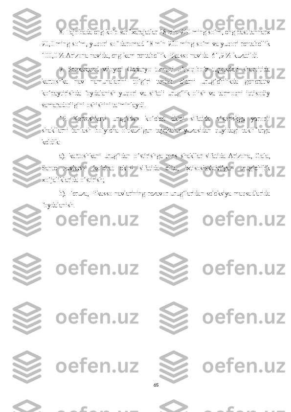 8. Tajribada eng ko p sarf xarajatlar 18 mln 900 ming so m, eng past tannarxʻ ʻ
90,0 ming so m, yuqori sof daromad 18 mln 900 ming so m va yuqori rentabellik	
ʻ ʻ
100,0 % Arizona navida, eng kam rentabellik Pikasso navida  61,9 % kuzatildi.
9.   Samarqand   viloyati   Oqdaryo   tumani   o tloq-bo z   tuproqlari   sharoitida	
ʻ ʻ
kartoshka   nav   namunalarini   to g ri   tanlab   ularni   urug chilikda   generativ	
ʻ ʻ ʻ
ko paytirishda   foydalanish   yuqori   va   sifatli   urug lik   olish   va   tarmoqni   iqtisodiy	
ʻ ʻ
samaradorligini oshishini ta`minlaydi.
10.   Kartoshkani   urug idan   ko chat   ekini   sifatida   o stirishga   yaroqli	
ʻ ʻ ʻ
shakllarni   tanlash   bo yicha   o tkazilgan   tajribalar   yuzasidan   quyidagi   takliflarga	
ʻ ʻ
keldik:
a).   kartoshkani   urug idan   o stirishga   mos   shakllar   sifatida   Arizona,   Gala,	
ʻ ʻ
Sante   navlarini   ko chat   ekini   sifatida   elita,   ixtisoslashtirilgan   urug chilik	
ʻ ʻ
xo jaliklarida o stirish;	
ʻ ʻ
b). Feruza, Pikasso navlarining rezavor urug laridan seleksiya maqsadlarida	
ʻ
foydalanish.
65 
