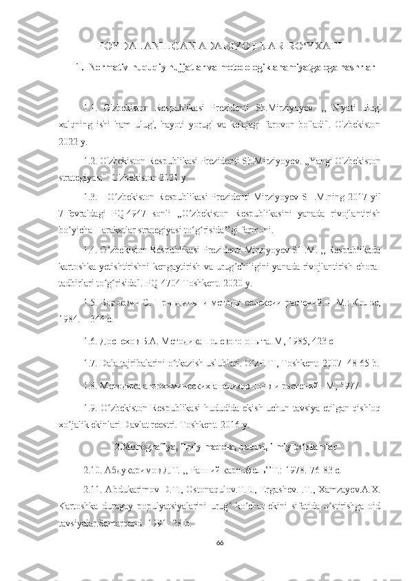 FOYDALANILGAN ADABIYOT   LAR RO YXATIʻ
1. Normativ-huquqiy hujjatlar va metodologik ahamiyatga ega nashrlar
1.1.   O'zbekiston   Respublikasi   Prezidenti   Sh.Mirziyoyev.   ,,   Niyati   ulug'
xalqning   ishi   ham   ulug',   hayoti   yorug'   va   kelajagi   farovon   bo'ladi".   O'zbekiston
2022 y.
1.2. O'zbekiston Respublikasi Prezidenti Sh.Mirziyoyev. ,,Yangi O'zbekiston
strategiyasi". O'zbekiston 2021 y. 
1.3. O zbekiston  Respublikasi  Prezidenti  Mirziyoyev SH.M.ning 2017-yil	
ʻ
7-fevraldagi   PQ-4947   sonli   ,,O zbekiston   Respublikasini   yanada   rivojlantirish	
ʻ
bo yicha Harakatlar strategiyasi to g risida’’gi farmoni.	
ʻ ʻ ʻ
1.4. O zbekiston Respublikasi Prezidenti Mirziyoyev SH.M. ,, Respublikada	
ʻ
kartoshka yetishtirishni kengaytirish va urug chiligini yanada rivojlantirish chora-	
ʻ
tadbirlari to g risida". PQ	
ʻ ʻ -4704  Toshkent . 2020  y .
1.5. Бороевич С. Принципы и методы селексии растений. – М.:  Колос,
1984. – 344 с.
1.6. Доспехов Б.А. Методика полевого опыта. М , 1985, 423  с
1.7. Dala tajribalarini o tkazish uslublari. 	
ʻ O zPITI, Toshkent: 2007 -48-65 b.	ʻ
1.8. Методика агрохимических анализов почв и растений . M, 1977
1.9. O zbekiston Respublikasi hududida ekish uchun tavsiya etilgan qishloq	
ʻ
xo jalik ekinlari Davlat reestri. Toshkent. 2016 y.	
ʻ
2. Monografiya ,  ilmiy   maqola ,  patent ,  ilmiy   to ʻ plamlar
2.10. Абдукаримов Д.Т. ,, Ранний картофель’’T.: 1978.-76-83 c.
2.11. Abdukarimov D.T.,  Ostonaqulov.T.E.,  Ergashev.I.T., Xamzayev.A.X.
Kartoshka   duragay   populyatsiyalarini   urug   ko chat   ekini   sifatida   o stirishga   oid	
ʻ ʻ ʻ
tavsiyalar.Samarqand.-1991 -28 b.
66 