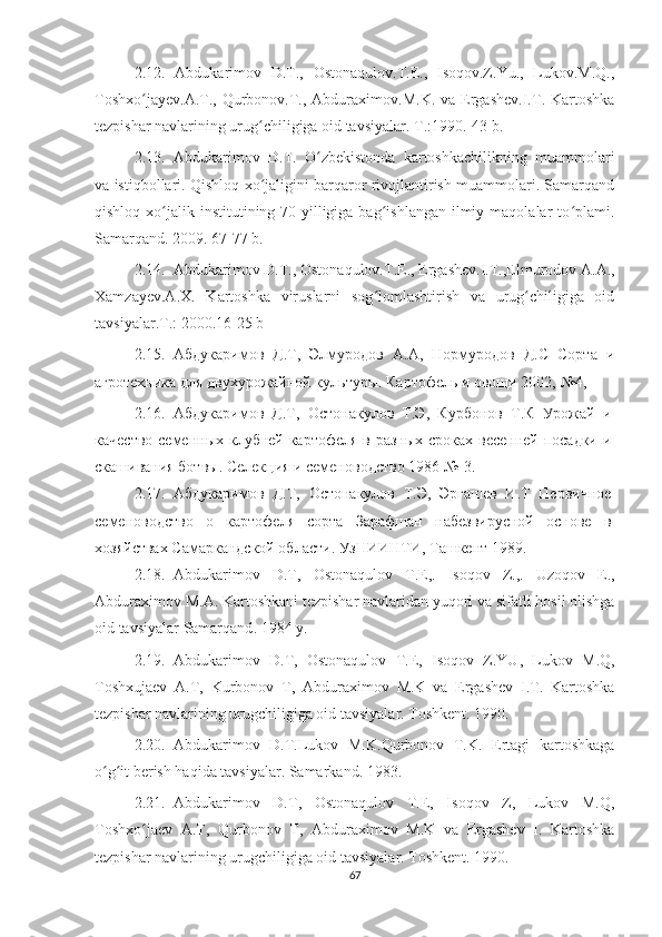 2.12.   Abdukarimov   D.T.,   Ostonaqulov.T.E.,   Isoqov.Z.Yu.,   Lukov.M.Q.,
Toshxo jayev.A.T.,  Qurbonov.T., Abduraximov.M.K.  va  Ergashev.I.T. Kartoshkaʻ
tezpishar navlarining urug chiligiga oid tavsiyalar. 	
ʻ T.:1990.-43 b.
2.13. Abdukarimov   D.T.   O zbekistonda   kartoshkachilikning   muammolari	
ʻ
va istiqbollari. Qishloq xo jaligini barqaror rivojlantirish muammolari. Samarqand	
ʻ
qishloq  xo jalik  institutining 70-yilligiga  bag ishlangan  ilmiy  maqolalar  to plami.	
ʻ ʻ ʻ
Samarqand. 2009. 67-77 b.
2.14. Abdukarimov D.T., Ostonaqulov.T.E., Ergashev.I.T.,Elmurodov A.A.,
Xamzayev.A.X.   Kartoshka   viruslarni   sog lomlashtirish   va   urug chiligiga   oid	
ʻ ʻ
tavsiyalar.T.: 2000.16-25 b
2.15. Абдукаримов   Д.Т,   Элмуродов   А.А,   Нормуродов   Д.С   Сорта   и
агротехника для двухурожайной культуры. Картофель и овощи 2002,  № 4,
2.16. Абдукаримов   Д.Т,   Остонакулов   Т.Э,   Курбонов   Т.К   Урожай   и
качество семенных клубней картофеля в разных сроках весенней посадки и
скашивания ботвы. Селекция и семеноводство 1986  № -3. 
2.17. Абдукаримов   Д.Т,   Остонакулов   Т.Э,   Эргашев   И.Т   Первичное
семеноводство   о   картофеля   сорта   Зарафшан   набезвирусной   основе   в
хозяйствах Самаркандской области. УзНИИНТИ, Ташкент 1989. 
2.18. Abdukarimov   D . T ,   Ostonaqulov   T . E ,.   Isoqov   Z .,.   Uzoqov   E .,
Abduraximov   M . A .  Kartoshkani   tezpishar   navlaridan   yuqori   va   sifatli   hosil   olishga
oid   tavsiyalar   Samarqand . 1984  y .
2.19. Abdukarimov   D . T ,   Ostonaqulov   T . E ,   Isoqov   Z . YU ,   Lukov   M . Q ,
Toshxujaev   A . T ,   Kurbonov   T ,   Abduraximov   M . K   va   Ergashev   I.T.   Kartoshka
tezpishar navlarining urugchiligiga oid tavsiyalar. Toshkent. 1990.
2.20. Abdukarimov   D.T.Lukov   M.K.Qurbonov   T.K.   Ertagi   kartoshkaga
o g it berish haqida tavsiyalar. Samarkand. 1983.	
ʻ ʻ
2.21. Abdukarimov   D.T,   Ostonaqulov   T.E,   Isoqov   Z,   Lukov   M.Q,
Toshxo jaev   A.T,   Qurbonov   T,   Abduraximov   M.K   va   Ergashev   I.   Kartoshka	
ʻ
tezpishar navlarining urugchiligiga oid tavsiyalar. Toshkent. 1990.
67 