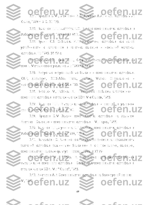 2.31. Букасов   С.М. ,   Лехнович   В.С.,Камераз   А.Я.   и   др.   Картофель   Л:
Колос, 1978 т  9-С. 20-135.
2.32. Балашев   Н.Н.   Luchinina   E.G.   Вопрос   семеноводства   картофеля   в
Узбекистане. T.: ,,Fan’’ 1978 yil 57-86 b.
2.33. Будин   К.З.   Соболева   И.Т.   Дикие   вид   картофеля   как   данор
устойчивости   к   патогенном   в   генетика   селекция   и   исходний   материал
картофеля. T.: 1985. 56-67 c.
2.34. Будин   К.З.   Памха   С.П.,   Киру   С.Д.   Виращивание   картофеля   из
семян. Методические указание. Л.: 1987.45-47 c.
2.35. Вирусные   вирусоподобные   болезни   и   семеноводство   картофеля.
КАР,   Дордрехт,   2005-Абед   Гера,   Шломо   Марко.   Определение   и
идентификация вирусов картофеля 155. 
2.36. Бирецки   М,   Габриэл   В.     Некоторые   проблемы   агротехники   –
семенного картофеля в странах членах СЭВ М «Колос», 1965. 
2.37.   Балашев   Н.Н.   Выращивание   картофеля   и   овощей   в   условиях
орошения – М, Колос, 1976, с. 3-180. 
2.38.   Букасов   С.М   Задачи   семеноводства   картофеля   на   Дальнем
Востоке – Селекция и семеноводство картофеля – М. Наука, 1966. 
2.39.  Балашев Н.Н, Лучинина Е.Г Вопросы семеноводства картофеля в
Узбекистане – Ташкент, «Фан», 1978, 104 с. 
2.40.   Багдасарян С. Влияние некоторых агроприемов на поражаемость
растений   картофеля   различными   болезнями   В   кн:   Технология,   селекция,
семеноводство полевых культур – Ереван, 1979. с-72-79 
2.41.   Бирецки   М.,   Габриэл   В.   Некоторые   проблемы   агротехники
выращивания семенного картофеля – Селекция и семеноводство картофеля в
странах членах СЭВ. М.: “Колос”, 1965. 
2.42.  Викторов А.В Семеноводство картофеля на безвирусной основе –
М, 1970. 
69 