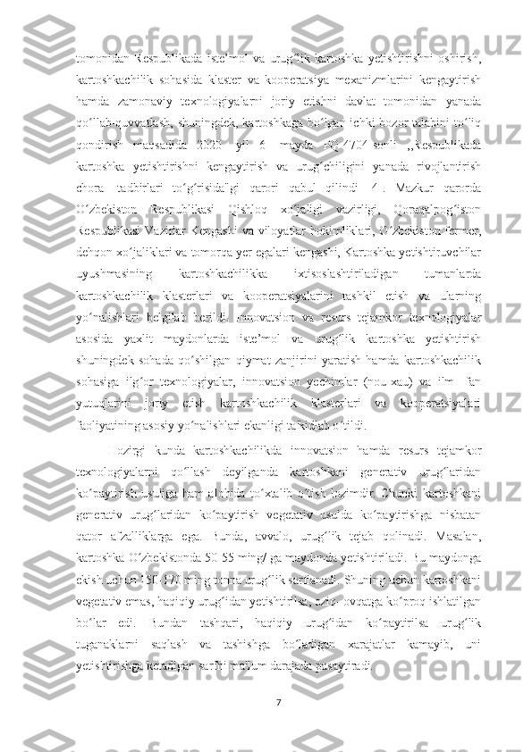 tomonidan   Respublikada   iste’mol   va   urug lik   kartoshka   yetishtirishni   oshirish,ʻ
kartoshkachilik   sohasida   klaster   va   kooperatsiya   mexanizmlarini   kengaytirish
hamda   zamonaviy   texnologiyalarni   joriy   etishni   davlat   tomonidan   yanada
qo llab-quvvatlash,  shuningdek, kartoshkaga  bo lgan ichki  bozor  talabini  to liq	
ʻ ʻ ʻ
qondirish   maqsadida   2020-   yil   6-   mayda   PQ-4704-sonli   ,,Respublikada
kartoshka   yetishtirishni   kengaytirish   va   urug chiligini   yanada   rivojlantirish	
ʻ
chora-   tadbirlari   to g risida"gi   qarori   qabul   qilindi   [4].   Mazkur   qarorda	
ʻ ʻ
O zbekiston   Respublikasi   Qishloq   xo jaligi   vazirligi,   Qoraqalpog iston	
ʻ ʻ ʻ
Respublikasi  Vazirlar Kengashi  va viloyatlar  hokimliklari, O zbekiston  fermer,	
ʻ
dehqon xo jaliklari va tomorqa yer egalari kengashi, Kartoshka yetishtiruvchilar	
ʻ
uyushmasining   kartoshkachilikka   ixtisoslashtiriladigan   tumanlarda
kartoshkachilik   klasterlari   va   kooperatsiyalarini   tashkil   etish   va   ularning
yo nalishlari   belgilab   berildi.   Innovatsion   va   resurs   tejamkor   texnologiyalar	
ʻ
asosida   yaxlit   maydonlarda   iste’mol   va   urug lik   kartoshka   yetishtirish	
ʻ
shuningdek   sohada   qo shilgan   qiymat   zanjirini   yaratish   hamda   kartoshkachilik	
ʻ
sohasiga   ilg or   texnologiyalar,   innovatsion   yechimlar   (nou-xau)   va   ilm-   fan	
ʻ
yutuqlarini   joriy   etish   kartoshkachilik   klasterlari   va   kooperatsiyalari
faoliyatining asosiy yo nalishlari ekanligi ta'kidlab o tildi.	
ʻ ʻ
Hozirgi   kunda   kartoshkachilikda   innovatsion   hamda   resurs   tejamkor
texnologiyalarni   qo llash   deyilganda   kartoshkani   generativ   urug laridan
ʻ ʻ
ko paytirish   usuliga   ham   alohida   to xtalib   o tish   lozimdir.   Chunki   kartoshkani	
ʻ ʻ ʻ
generativ   urug laridan   ko paytirish   vegetativ   usulda   ko paytirishga   nisbatan	
ʻ ʻ ʻ
qator   afzalliklarga   ega.   Bunda,   avvalo,   urug lik   tejab   qolinadi.   Masalan,	
ʻ
kartoshka O zbekistonda 50-55 ming/ ga maydonda yetishtiriladi. Bu maydonga	
ʻ
ekish uchun 150-170 ming tonna urug lik sarflanadi. Shuning uchun kartoshkani	
ʻ
vegetativ emas, haqiqiy urug idan yetishtirilsa, oziq- ovqatga ko proq ishlatilgan	
ʻ ʻ
bo lar   edi.   Bundan   tashqari,   haqiqiy   urug idan   ko paytirilsa   urug lik	
ʻ ʻ ʻ ʻ
tuganaklarni   saqlash   va   tashishga   bo ladigan   xarajatlar   kamayib,   uni	
ʻ
yetishtirishga ketadigan sarfni ma'lum darajada pasaytiradi. 
7 