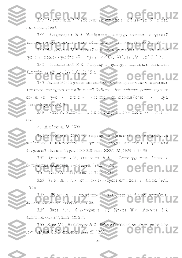 2.43.   Викторова А.В. Выращивание картофеля на безвирусной основе.
Ленинград, 1987. 
2.44.   Владимиров   М.В   Удобрение,   площадь   питания   и   урожай
картофеля в Среднем Поволжье – «Картофель и овощи», 1970,  № 12 с.37-40. 
2.45.  Владимиров М.В Урожай и качество картофеля в зависимости от
густоты посадки и удобрений – Труды НИИКХ, 1971, вып. VIII, с.101-104.
2.46.     Веселовский   И.К.   Вопросу   о   культуре   картофеля   семенами.
Картофель и овощи. 1970.  № 1 13-15 с.
2.47.   Галеев Р.Р Научные основы технологии производства  картофеля
в разных природных зонах Западной Сибири – Автореферат диссертации на
соискание   ученой   степени   доктора   сельскохозяйственных   наук,
Новосибирск, 1997, 31с. 
2.48.   Гиббс   А,   Харрисон   В.   Основы   вирусологии   растений.   Перев.   С
анл. 
И.Г.Атабекова. М. 1978. 
2.49.   Горбачева   Ю.М.   К   вопросу   об   эффективности   минеральных
удобрений   в   зависимости   от   густоты   посадки   картофеля   в   условиях
Калужской области. Труды НИИКХ, вып. ХХVI, М, 1976. с. 33-38. 
2.50.   Данилова   Л.И,   Филлипов   А.В.   –   Срок   удаления   ботвы   и
фитофтороз. «Картофель и овощи». 1982, 1-13 c
2.51.   Зыкин А.Г. Картофел. Л.:2000. 103 c. 
2.52.   Зыкин А.Г. Тли-переносчики вирусов картофеля.-Л: Колос, 1970.
– 70с. 
2.53.     Зыкин   А.Г.   Предуборочное   уничтожение   ботвы   картофеля.
Защита растений. – 1979,  №   с. 27-28. 
2.54.   Зуев   В.И.   Кодирхўжаев   О.,   Бўриев   Ҳ.И.   Азимов   Б.Б.
Картошкачилик Т, 2005.336 бет . 
2.55.   Zuev   V.I.,   Abdullayev   A.G.   Sabzavot   ekinlari   va   ularni   yetishtirish
texnologiyasi.  T.: O zbekiston. 1997.60-104 b.ʻ
70 