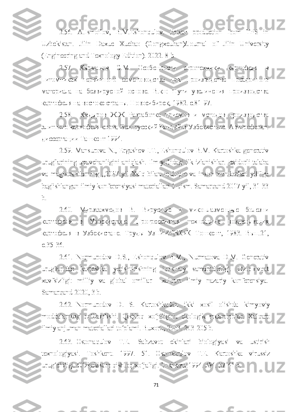 2.56.   A.Ismoilov,   B.M.Eshonqulov.   Potato   production   from   TPS   in
Uzbekistan.   Jilin   Daxue   Xuebao   (Gongxeuban)/Journal   of   Jilin   University
(Engineering and Texnology Edition). 2022. 8-b
2.57.   Карманов   С.М.   Особенности   агротехники   картофеля   в
питомниках   первичного   семеноводства   при   производстве   посадочного
материала   на   безвирусной   основе.   В.кн:   Пути   увеличения   производства
картофеля на востоке страны. Новосибирск, 1982. с.81-97. 
2.58.     Кадыров   Ж.Ж   Разработка   приемов   и   методов   производства
элитного картофеля сорта Белорусский Ранний в Узбекистане. Автореферат.
диссертации Ташкент 1994.
2.59.  Mansurova   N.,  Ergashev   I.T.,  Eshonqulov  B.M.   Kartoshka  generativ
urug'larining unuvchanligini aniqlash. Ilm yo'lidagi ilk izlanishlar. Iqtidorli talaba
va   magistrantlarning   ,,2017-yil   Xalq   bilan   muloqot   va   inson   manfaatlari   yili"ga
bag'ishlangan ilmiy konferensiyasi materiallari 1-qism. Samarqand 2017 yil, 31-33
b. 
2.60.   Мирзаахмедов   В.   Вирусные   и   микоплазменные   болезни
картофеля   в   Узбекистане.   Прогрессивная   технология   возделывания
картофеля   в   Узбекистане.   Труды   УзНИИОБКиК   Тошкент,   1983.   Вып.21,
с.35-36. 
2.61.   Normurodov   D.S.,   Eshonqulov   B.M.,   Nurmatova   D.M.   Generativ
urug'laridan   kartoshka   yetishtirishning   iqtisodiy   samaradorligi.   Oziq-ovqat
xavfsizligi:   milliy   va   global   omillar   ||-xalqaro   ilmiy   nazariy   konferensiya.
Samarqand 2020, 3 b. 
2.62. Normurodov   D.   S.   Kartoshkadan   ikki   xosil   olishda   kimyoviy
moddalarning   qo llanilishi.   Qishloq   xo jaligida   ekologik   muammolar.   Xalqaroʻ ʻ
ilmiy anjuman materiallari to plami. Buxoro, 2003. 203-205 b.	
ʻ
2.63. Ostonaqulov   T.E.   Sabzavot   ekinlari   biologiyasi   va   ustirish
texnologiyasi.   Toshkent.   1997.   51.   Ostonaqulov   T.E.   Kartoshka   virussiz
urug chiligi. O zbekiston qishloq xo jaligi. Toshkent.1994. 	
ʻ ʻ ʻ № 4. 37-41 b.
71 