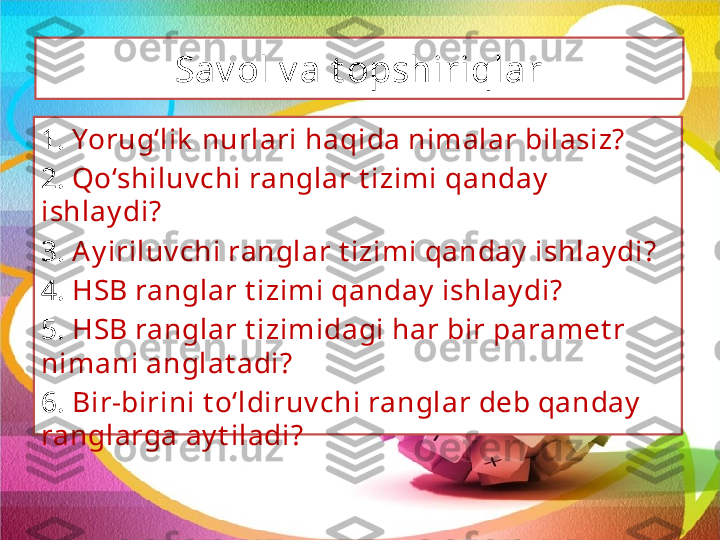 Sav ol v a t opshiriqlar
1.  Yorug‘lik  nurlari haqida nimalar bilasiz?
2.  Qo‘shiluv chi ranglar t izimi qanday  
ishlay di?
3.  Ay iriluv chi ranglar t izimi qanday  ishlay di?
4.  HSB ranglar t izimi qanday  ishlay di?
5.  HSB ranglar t izimidagi har bir paramet r 
nimani anglat adi?
6.  Bir-birini t o‘ldiruv chi ranglar deb qanday  
ranglarga ay t iladi? 