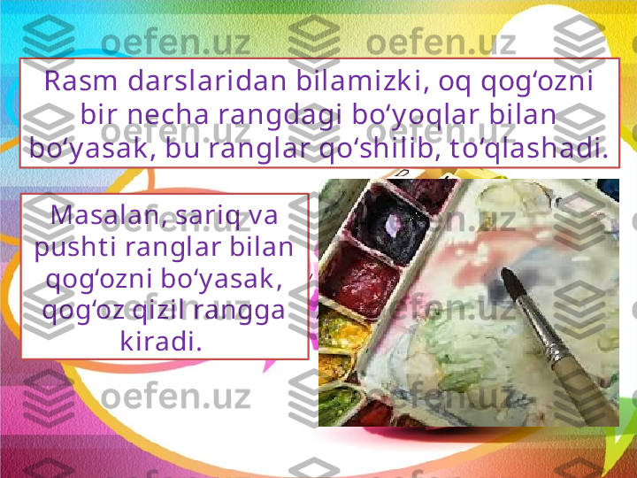 Rasm darslaridan bilamizk i, oq qog‘ozni 
bir necha rangdagi bo‘y oqlar bilan 
bo‘y asak , bu ranglar qo‘shilib, t o‘qlashadi. 
Masalan, sariq v a 
pusht i ranglar bilan 
qog‘ozni bo‘y asak , 
qog‘oz qizil rangga 
k iradi.  