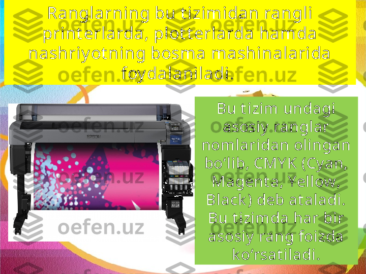 Ranglarning bu t izimidan rangli 
print erlarda, plot t erlarda hamda 
nashriy ot ning bosma mashinalarida 
foy dalaniladi. 
Bu t izim undagi 
asosiy  ranglar 
nom laridan olingan 
bo‘lib, CMY K (Cy an, 
Magent a, Yellow, 
Black ) deb at aladi. 
Bu t izimda har bir 
asosiy  rang foizda 
k o‘rsat iladi. 