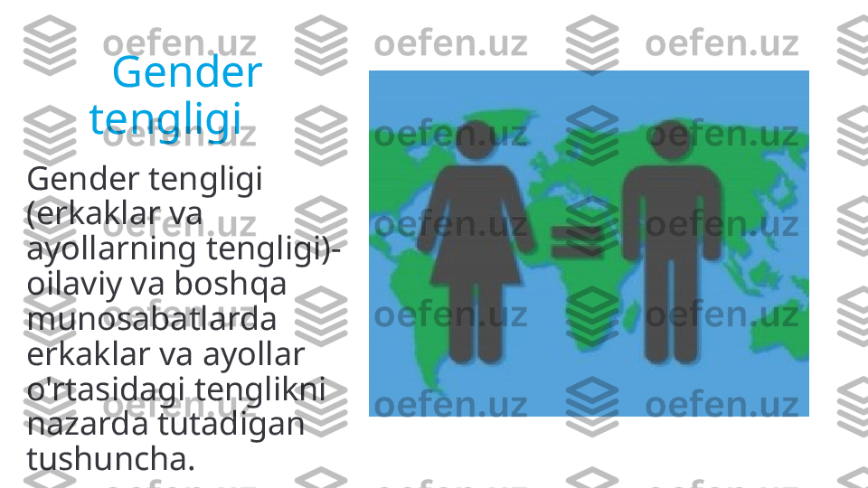      Gender       
  tengligi
Gender tengligi 
(erkaklar va 
ayollarning tengligi)-
oilaviy va boshqa 
munosabatlarda 
erkaklar va ayollar 
o'rtasidagi tenglikni 
nazarda tutadigan 
tushuncha. 