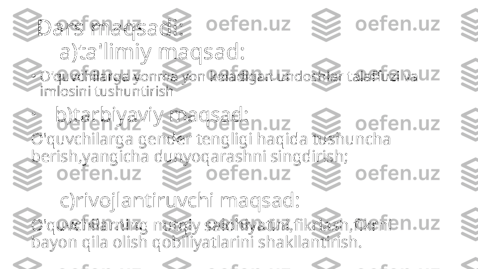 Dars maqsadi:
    a)ta'limiy maqsad:
•
O'quvchilarga yonma yon keladigan undoshlar talaffuzi va 
imlosini tushuntirish
•
     b)tarbiyaviy maqsad:
O'quvchilarga gender tengligi haqida tushuncha 
berish,yangicha dunyoqarashni singdirish;
        c)rivojlantiruvchi maqsad:
O'quvchilarning nutqiy salohiyatini,fikrlash,fikrni 
bayon qila olish qobiliyatlarini shakllantirish. 