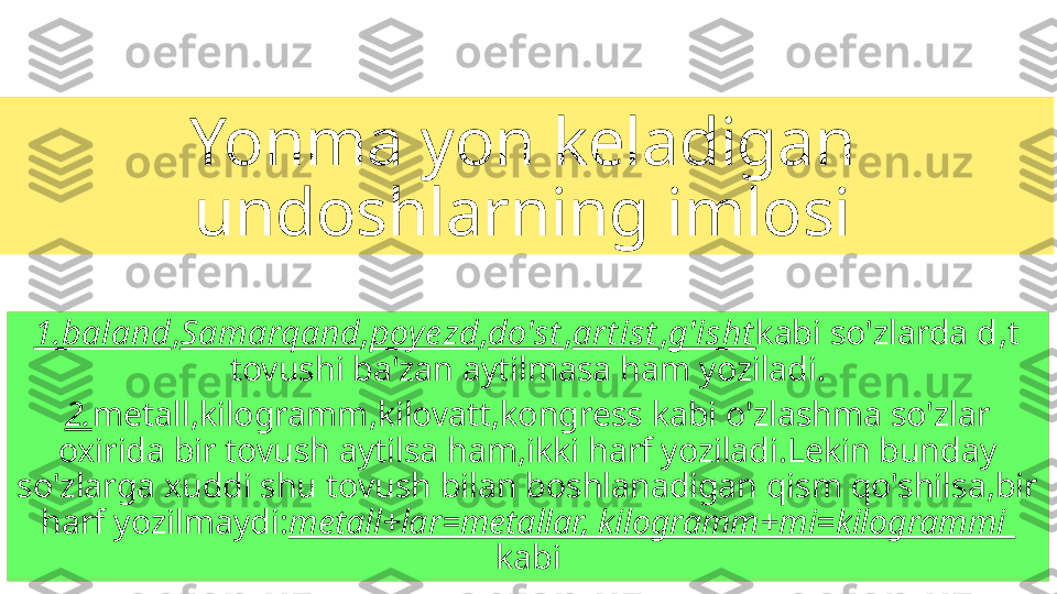 Yonma yon keladigan 
undoshlarning imlosi
1.baland , Samarqand , poy ezd , do'st , art ist , g'isht kabi so'zlarda  d,t  
tovushi ba'zan aytilmasa ham yoziladi.
2. metall,kilogramm,kilovatt,kongress kabi o'zlashma so'zlar 
oxirida bir tovush aytilsa ham,ikki harf yoziladi.Lekin bunday 
so'zlarga xuddi shu tovush bilan boshlanadigan qism qo'shilsa,bir 
harf yozilmaydi: metall+lar=metallar, kilogramm+mi=kilogrammi   
kabi 