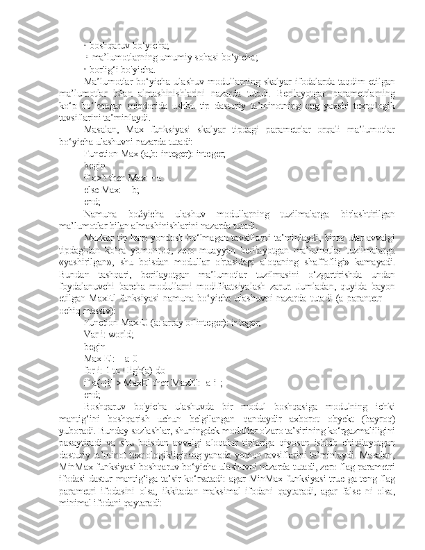 • boshqaruv bo‘yicha;
 • ma’lumotlarning umumiy sohasi bo‘yicha; 
• borlig‘i bo'yicha. 
Ma’lumotlar   bo‘yicha   ulashuv   modullarning   skalyar   ifodalarda   taqdim   etilgan
ma’lumotlar   bilan   almashinishlarini   nazarda   tutadi.   Berilayotgan   parametrlarning
ko‘p   bo‘lmagan   miqdorida   ushbu   tip   dasturiy   ta’minotning   eng   yaxshi   texnologik
tavsiflarini ta’minlaydi. 
Masalan,   Max   funksiyasi   skalyar   tipdagi   parametrlar   orqali   ma’lumotlar
bo‘yicha ulashuvni nazarda tutadi:
Function Max (a,b: integer): integer; 
begin 
if a>b then Max: =a 
else Max: = b; 
end; 
Namuna   bo£yicha   ulashuv   modullarning   tuzilmalarga   birlashtirilgan
ma’lumotlar bilan almashinishlarini nazarda tutadi.
Mazkur tip ham yondosh bo‘lmagan tavsiflarni ta’minlaydi, biroq ular avvalgi
tipdagidan   ko‘ra   yomonroq,   zero   muayyan   berilayotgan   ma’lumotlar   tuzilmalarga
«yashirilgan»,   shu   boisdan   modullar   o'rtasidagi   aloqaning   shaffofligi»   kamayadi.
Bundan   tashqari,   berilayotgan   ma’lumotlar   tuzilmasini   o‘zgartirishda   undan
foydalanuvchi   barcha   modullarni   modifikatsiyalash   zarur.   Jumladan,   quyida   bayon
etilgan   MaxEl   funksiyasi   namuna   bo‘yicha   ulashuvni   nazarda   tutadi   (a   parantetr   —
ochiq massiv):
Function MaxEJ (a: array of integer): integer; 
Var i: world; 
begin 
Max El:—a[0] 
for i: 1 to High(a) do 
if a{-[i] > MaxEl then MaxEl:=a[i]; 
end;
Boshqaruv   bo'yicha   ulashuvda   bir   modul   boshqasiga   modulning   ichki
mantig‘ini   boshqarish   uchun   belgilangan   qandaydir   axborot   obyekt   (bayroq)
yuboradi. Bunday sozlashlar, shuningdek modullar o'zaro ta’sirining ko‘rgazmaliligini
pasaytiradi   va   shu   boisdan   avvalgi   aloqalar   tiplariga   qiyosan   ishlab   chiqilayotgan
dasturiy ta’minot texnologikligining yanada yomon tavsiflarini ta’minlaydi. Masalan,
MinMax funksiyasi boshqaruv bo‘yicha ulashuvni nazarda tutadi, zero flag parametri
ifodasi dastur mantig‘iga ta’sir ko‘rsatadi:  agar MinMax funksiyasi  true ga teng flag
parametri   ifodasini   olsa,   ikkitadan   maksimal   ifodani   qaytaradi,   agar   false   ni   olsa,
minimal ifodani qaytaradi: 